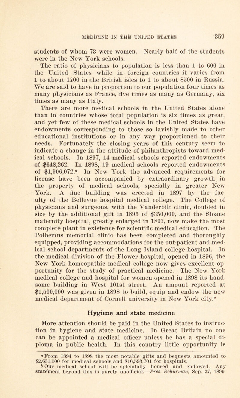 students of whom 73 were women. Nearly half of the students were in the New York schools. The ratio of physicians to population is less than 1 to 600 in the United States while in foreign countries it varies from 1 to about 1100 in the British isles to 1 to about 8500 in Russia. We are said to have in proportion to our population four times as many physicians as France, five times as many as Germany, six times as many as Italy. There are more medical schools in the United States alone than in countries whose total population is six times as great, and yet few of these medical schools in the United States have endowments corresponding to those so lavishly made to other educational institutions or in any way proportioned to their needs. Fortunately the closing years of this century seem to indicate a change in the attitude of philanthropists toward med- ical schools. In 1897, 14 medical schools reported endowments of $648,262. In 1898, 19 medical schools reported endowments of $1,906,072.® In New York the advanced requirements for license have been accompanied by extraordinary growth in the property of medical schools, specially in greater New York. A fine building was erected in 1897 by the fac- ulty of the Bellevue hospital medical college. The College of physicians and surgeons, with the Vanderbilt clinic, doubled in size by the additional gift in 1895 of $350,000, and the Sloane maternity hospital, greatly enlarged in 1897, now make the most complete plant in existence for scientific medical education. The Polhemus memorial clinic has been completed and thoroughly equipped, providing accommodations for the out-patient and med- ical school departments of the Long Island college hospital. In the medical division of the Flower hospital, opened in 1896, the New York homeopathic medical college now gives excellent op- portunity for the study of practical medicine. The New York medical college and hospital for women opened in 1898 its hand- some building in West 101st street. An amount reported at $1,500,000 was given in 1898 to build, equip and endow the new medical department of Cornell university in New York city.0 Hygiene and state medicine More attention should be paid in the United States to instruc- tion in hygiene and state medicine. In Great Britain no one can be appointed a medical officer unless he has a special di- ploma in public health. In this country little opportunity is a From 1894 to 1898 the most notable gifts and bequests amounted to $2,631,000 for medical schools and $16,593,701 for hospitals. & Our medical school will be splendidly housed and endowed. Any statement beyond this is purely unofficial.—Pres. Schurman, Sep. 27, 1899