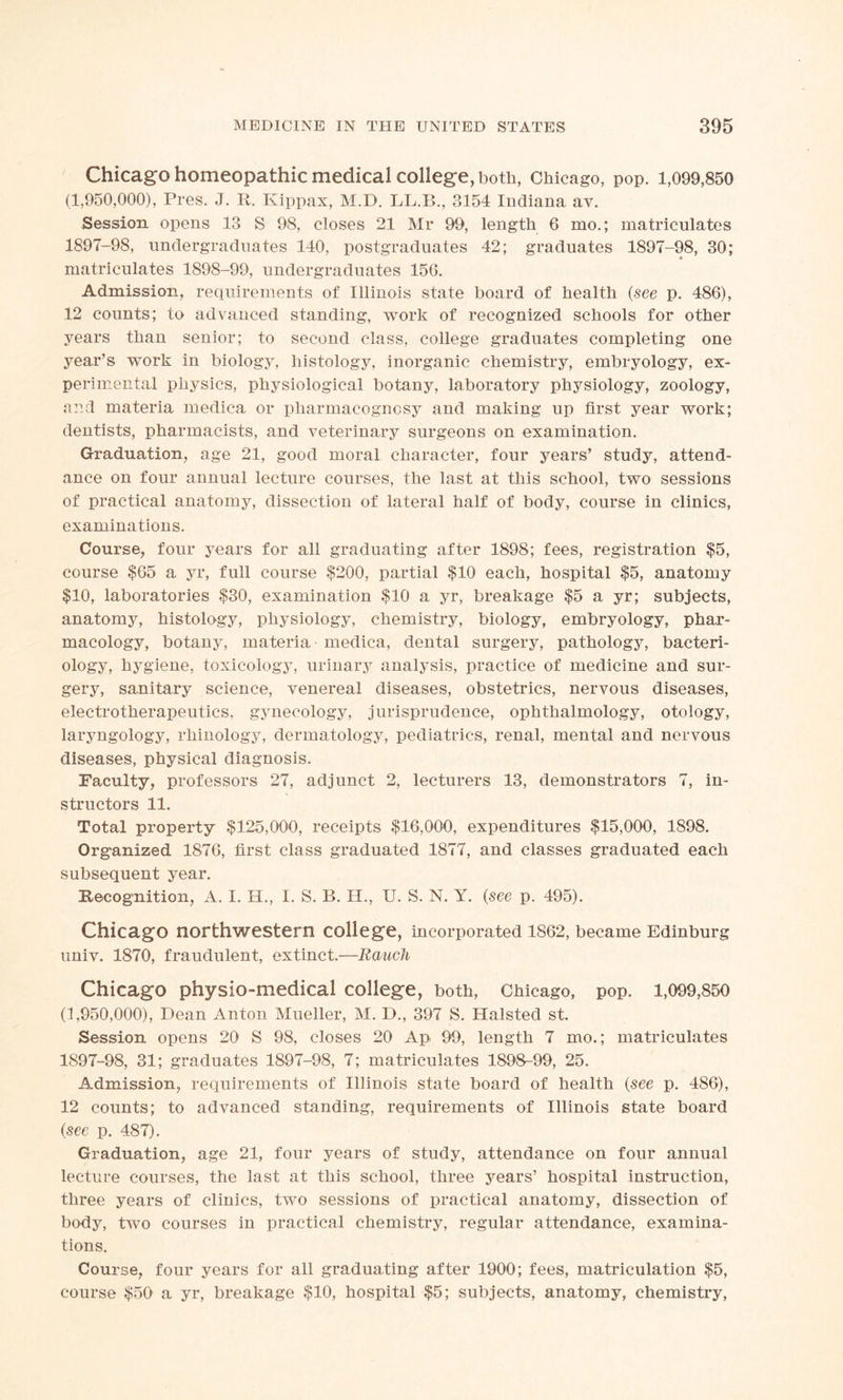 Chicago homeopathic medical college, both, Chicago, pop. 1,099,850 (1,950,000), Pres. J. R. Kippax, M.D. LL.B., 3154 Indiana av. Session opens 13 S 98, closes 21 Mr 99, length 6 mo.; matriculates 1897-98, undergraduates 140, postgraduates 42; graduates 1897-98, 30; * matriculates 1898-99, undergraduates 156. Admission, requirements of Illinois state board of health (see p. 486), 12 counts; to advanced standing, work of recognized schools for other years than senior; to second class, college graduates completing one year’s work in biology, histology, inorganic chemistry, embryology, ex- perimental physics, physiological botany, laboratory physiology, zoology, and materia medica or pharmacognosy and making up first year work; dentists, pharmacists, and veterinary surgeons on examination. Graduation, age 21, good moral character, four years’ study, attend- ance on four annual lecture courses, the last at this school, two sessions of practical anatomy, dissection of lateral half of body, course in clinics, examinations. Course, four years for all graduating after 1898; fees, registration $5, course $65 a yr, full course $200, partial $10 each, hospital $5, anatomy $10, laboratories $30, examination $10 a yr, breakage $5 a yr; subjects, anatomy, histology, physiology, chemistry, biology, embryology, phar- macology, botany, materia - medica, dental surgery, pathology, bacteri- ology, hygiene, toxicology, urinary analysis, practice of medicine and sur- gery, sanitary science, venereal diseases, obstetrics, nervous diseases, electrotherapeutics, gynecology, jurisprudence, ophthalmology, otology, laryngology, rhinology, dermatology, pediatrics, renal, mental and nervous diseases, physical diagnosis. Faculty, professors 27, adjunct 2, lecturers 13, demonstrators 7, in- structors 11. Total property $125,000, receipts $16,000, expenditures $15,000, 1898. Organized 1876, first class graduated 1877, and classes graduated each subsequent year. Recognition, A. I. H., I. S. B. H., U. S. N. Y. (see p. 495). Chicago northwestern college, incorporated 1862, became Edinburg univ. 1870, fraudulent, extinct.—Rauch Chicago physio-medical college, both, Chicago, pop. 1,099,850 (1,950,000), Dean Anton Mueller, M. D., 397 S. Halsted st. Session opens 20 S 98, closes 20 Ap 99, length 7 mo.; matriculates 1897-98, 31; graduates 1897-98, 7; matriculates 1898-99, 25. Admission, requirements of Illinois state board of health (see p. 486), 12 counts; to advanced standing, requirements of Illinois state board (see p. 487). Graduation, age 21, four years of study, attendance on four annual lecture courses, the last at this school, three years’ hospital instruction, three years of clinics, two sessions of practical anatomy, dissection of body, two courses in practical chemistry, regular attendance, examina- tions. Course, four years for all graduating after 1900; fees, matriculation $5, course $50 a yr, breakage $10, hospital $5; subjects, anatomy, chemistry,