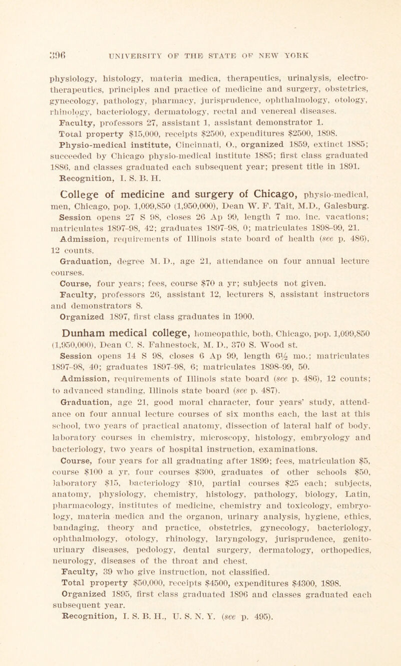 physiology, histology, materia medica, therapeutics, urinalysis, electro- therapeutics, principles and practice of medicine and surgery, obstetrics, gynecology, pathology, pharmacy, jurisprudence, ophthalmology, otology, rhinology, bacteriology, dermatology, rectal and venereal diseases. Faculty, professors 27, assistant 1, assistant demonstrator 1. Total property $15,000, receipts $2500, expenditures $2500, 1898. Physio-medical institute, Cincinnati, O., organized 1859, extinct 1885; succeeded by Chicago physio-medical iustitute 1885; first class graduated 1886, and classes graduated each subsequent year; present title in 1891. Recognition, I. S. B. H. College of medicine and surgery of Chicago, physio-medical, men, Chicago, pop. 1,099,850 (1,950,000), Dean W. F. Tait, M.D., Galesburg. Session opens 27 S 98, closes 26 Ap 99, length 7 mo. inc. vacations; matriculates 1897-98, 42; graduates 1897-98, 0; matriculates 1898-99, 21. Admission, requirements of Illinois state board of health {see p. 486), 12 counts. Graduation, degree M. D., age 21, attendance on four annual lecture courses. Course, four years; fees, course $70 a yr; subjects not given. Faculty, professors 26, assistant 12, lecturers 8, assistant instructors and demonstrators 8. Organized 1897, first class graduates in 1900. Dunham medical college, homeopathic, both. Chicago, pop. 1,099,850 (1,950,000), Dean C. S. Fahnestock, M. D., 370 S. Wood st. Session opens 14 S 98, closes 6 Ap 99, length &/2 Rio.; matriculates 1897-98, 40; graduates 1897-98, 6; matriculates 1898-99, 50. Admission, requirements of Illinois state board (see p. 486), 12 counts; to advanced standing, Illinois state board {see p. 487). Graduation, age 21, good moral character, four years’ study, attend- ance on four annual lecture courses of six months each, the last at this school, two years of practical anatomy, dissection of lateral half of body, laboratory courses in chemistry, microscopy, histology, embryology and bacteriology, two years of hospital instruction, examinations. Course, four years for all graduating after 1899; fees, matriculation $5, course $100 a yr. four courses $300, graduates of other schools $50, laboratory $15, bacteriology $10, partial courses $25 each; subjects, anatomy, physiology, chemistry, histology, pathology, biology, Latin, pharmacology, institutes of medicine, chemistry and toxicology, ernbryo- logy, materia medica and the organon, urinary analysis, hygiene, ethics, bandaging, theory and practice, obstetrics, gynecology, bacteriology, ophthalmology, otology, rhinology, laryngology, jurisprudence, genito- urinary diseases, pedology, dental surgery, dermatology, orthopedics, neurology, diseases of the throat and chest. Faculty, 39 who give instruction, not classified. Total property $50,000, receipts $4500, expenditures $4300, 1898. Organized 1895, first class graduated 1S96 and classes graduated each subsequent year.