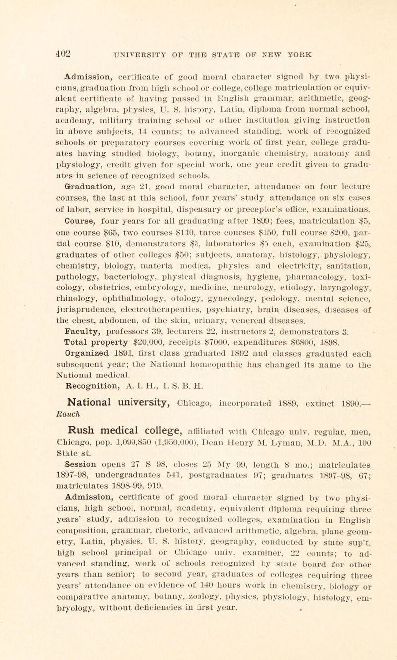 Admission, certificate of good moral character signed by two physi- cians, graduation from high school or college, college matriculation or equiv- alent certificate of having passed in English grammar, arithmetic, geog- raphy, algebra, physics, U. S. history, Latin, diploma from normal school, academy, military training school or other institution giving instruction in above subjects, 14 counts; to advanced standing, work of recognized schools or preparatory courses covering work of first year, college gradu- ates having studied biology, botany, inorganic chemistry, anatomy and physiology, credit given for special work, one year credit given to gradu- ates in science of recognized schools. Graduation, age 21, good moral character, attendance on four lecture courses, the last at this school, four years’ study, attendance on six cases of labor, service in hospital, dispensary or preceptor’s office, examinations. Course, four years for all graduating after 1899; fees, matriculation $5, one course $65, two courses $110, three courses $150, full course $200, par- tial course $10, demonstrators $5, laboratories $5 each, examination $25, graduates of other colleges $50; subjects, anatomy, histology, physiology, chemistry, biology, materia mediea, physics and electricity, sanitation, pathology, bacteriology, physical diagnosis, hygiene, pharmacology, toxi- cology, obstetrics, embryology, medicine, neurology, etiology, laryngology, rhinology, ophthalmology, otology, gynecology, pedology, mental science, jurisprudence, electrotherapeutics, psychiatry, brain diseases, diseases of the chest, abdomen, of the skin, urinary, venereal diseases. Faculty, professors 39, lecturers 22, instructors 2, demonstrators 3. Total property $20,060, receipts $7000, expenditures $6800, 1898. Organized 1891, first class graduated 1S92 and classes graduated each subsequent year; the National homeopathic has changed its name to the National medical. Recognition, A. I. H., I. S. B. H. National university, Chicago, incorporated 1889, extinct 1890 — Rauch Rush medical college, affiliated with Chicago univ. regular, men, Chicago, pop. 1,099,850 (1,950,000), Dean Henry M. Lyman, M.D. M.A., 100 State st. Session opens 27 S 98, closes 25 My 99, length 8 mo.; matriculates 1897-98, undergraduates 541, postgraduates 97; graduates 1897-98, 67; matriculates 1898-99, 919. Admission, certificate of good moral character signed by two physi- cians, high school, normal, academy, equivalent diploma requiring three years’ study, admission to recognized colleges, examination in English composition, grammar, rhetoric, advanced arithmetic, algebra, plane geom- etry, Latin, physics, U. S. history, geography, conducted by state sup’t, high school principal or Chicago univ. examiner, 22 counts; to ad- vanced standing, work of schools recognized by state board for other years than senior; to second year, graduates of colleges requiring three years’ attendance on evidence of 140 hours work in chemistry, biology or comparative anatomy, botany, zoology, physics, physiology, histology, em- bryology, without deficiencies in first year.