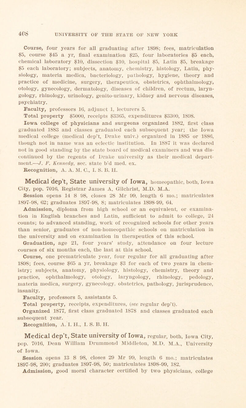 Course, four years for all graduating after 1898; fees, matriculation $5, course $45 a yr, final examination $25, four laboratories $5 each, chemical laboratory $10, dissection $10, hospital $5, Latin $5, breakage $5 each laboratory; subjects, anatomy, chemistry, histology, Latin, phy- siology, materia medica, bacteriology, pathology, hygiene, theory and practice of medicine, surgery, therapeutics, obstetrics, ophthalmology, otology, gynecology, dermatology, diseases of children, of rectum, laryn- gology, rhinology, urinology, genito-urinary, kidney and nervous diseases, psychiatry. Faculty, professors 1G, adjunct 1, lecturers 5. Total property $5000, receipts $3365, expenditures $3300, 1898. Iowa college of physicians and surgeons organized 1882, first class graduated 1883 and classes graduated each subsequent year; the Iowa medical college (medical dep’t, Drake univ.) organized in 1885 or 1886, though not in name was an eclectic institution. In 1887 it Avas declared not in good standing by the state board of medical examiners and was dis- continued by the regents of Drake university as their medical depart- ment.—J. F. Kennedy, sec. state b'd rued. ex. Recognition, A. A. M. C., I. S. B. H. f Medical dep’t, State university of Iowa, homeopathic, both, Iowa City, pop. 7016, Registrar James A. Gilchrist, M.D. M.A. Session opens 14 S 98, closes 28 Mr 99, length 6 mo.; matriculates 1897-98, 62; graduates 1897-98, 8; matriculates 1898-99, 64. Admission, diploma from high school or an equivalent, or examina- tion in English branches and Latin, sufficient to admit to college, 24 counts; to advanced standing, work of recognized schools for other years than senior, graduates of non-homeopathic schools on matridilation in the university and on examination in therapeutics of this school. Graduation, age 21, four years’ study, attendance on four lecture courses of six months each, the last at this school. Course, one prematriculate year, four regular for all graduating after 1S9S; fees, course $65 a yr, breakage $3 for each of two years in chem- istry; subjects, anatomy, physiology, histology, chemistry, theory and practice, ophthalmology, otology, laryngology, rhinology, pedology, materia medica, surgery, gynecology, obstetrics, pathology, jurisprudence, insanity. Faculty, professors 5, assistants 5. Total property, receipts, expenditures, {see regular dep’t). Organized 1877, first class graduated 1878 and classes graduated each subsequent year. Recognition, A. I. II., I. S. B. H. Medical dep’t, State university of Iowa, regular, both, Iowa City, pop. 7016, Dean William Drummond Middleton, M.D. M.A., UniA^ersity of Iowa. Session opens 13 S 98, closes 29 Mr 99, length 6 mo.; matriculates 1897-98, 200; graduates 1897-98, 50; matriculates 1898-99, 182. Admission, good moral character certified by two physicians, college