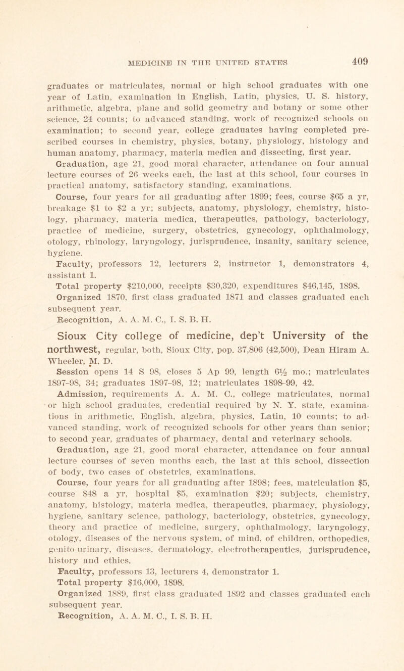 graduates or matriculates, normal or high school graduates with one year of Latin, examination in English, Latin, physics, U. S. history, arithmetic, algebra, plane and solid geometry and botany or some other science, 24 counts; to advanced standing, work of recognized schools on examination; to second year, college graduates having completed pre- scribed courses in chemistry, physics, botany, physiology, histology and human anatomy, pharmacy, materia medica and dissecting, first year. Graduation, age 21, good moral character, attendance on four annual lecture courses of 26 weeks each, the last at this school, four courses in practical anatomy, satisfactory standing, examinations. Course, four years for all graduating after 1899; fees, course $65 a yr, breakage $1 to $2 a yr; subjects, anatomy, physiology, chemistry, histo- logy, pharmacy, materia medica, therapeutics, pathology, bacteriology, practice of medicine, surgery, obstetrics, gynecology, ophthalmology, otology, rhinology, laryngology, jurisprudence, insanity, sanitary science, hygiene. Faculty, professors 12, lecturers 2, instructor 1, demonstrators 4, assistant 1. Total property $210,000, receipts $30,320, expenditures $46,145, 1898. Organized 1870, first class graduated 1871 and classes graduated each subsequent year. Recognition, A. A. M. C., I. S. B. H. Sioux City college of medicine, dep’t University of the northwest, regular, both, Sioux City, pop. 37,806 (42,500), Dean Hiram A. Wheeler, M. D. Session opens 14 S 98, closes 5 Ap 99, length &/2 mo.; matriculates 1897-98, 34; graduates 1897-98, 12; matriculates 1898-99, 42. Admission, requirements A. A. M. C., college matriculates, normal or high school graduates, credential required by N. Y. state, examina- tions in arithmetic, English, algebra, physics, Latin, 10 counts; to ad- vanced standing, work of recognized schools for other years than senior; to second year, graduates of pharmacy, dental and veterinary schools. Graduation, age 21, good moral character, attendance on four annual lecture courses of seven months each, the last at this school, dissection of body, two cases of obstetrics, examinations. Course, four years for all graduating after 1898; fees, matriculation $5, course $48 a yr, hospital $5, examination $20; subjects, chemistry, anatomy, histology, materia medica, therapeutics, pharmacy, physiology, hygiene, sanitary science, pathology, bacteriology, obstetrics, gynecology, theory and practice of medicine, surgery, ophthalmology, laryngology, otology, diseases of the nervous system, of mind, of children, orthopedics, genito-urinary, diseases, dermatology, electrotherapeutics, jurisprudence, history and ethics. Faculty, professors 13, lecturers 4, demonstrator 1. Total property $16,000, 1898. Organized 1889, first class graduated 1892 and classes graduated each subsequent year. Recognition, A. A. M. C., I. S. B. H.