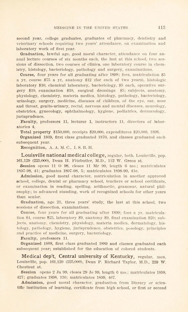 second year, college graduates, graduates of pharmacy, dentistry and veterinary schools requiring two years’ attendance, on examination and laboratory work of first year. Graduation, lawful age, good moral character, attendance on four an- nual lecture courses of six months each, the last at this school, two ses- sions of dissection, two courses of clinics, one laboratory course in chem- istry, histology, bacteriology, pathology and surgery, examinations. Course, four years for all graduating after 1898; fees, matriculation $5 a yr, course $75 a yr, anatomy $12 (for each of two years), histologic laboratory $10, chemical laboratory, bacteriology, $5 each, operative sur- gery $10, examination $30, surgical dressings $5; subjects, anatomy, physiology, chemistry, materia medica, histology, pathology, bacteriology, urinology, surgery, medicine, diseases of children, of the eye, ear, nose and throat, genito-urinary, rectal, nervous and mental diseases, neurology, obstetrics, gynecology, ophthalmology, hygiene, pediatrics, dermatology, jurisprudence. Faculty, professors 11, lecturer 1, instructors 11, directors of labor- atories 4. Total property $150,000, receipts $20,000, expenditures $20,000, 1898. Organized 1869, first class graduated 1870, and classes graduated each subsequent year. Recognition, A. A. M. C., I. S. B. H. Louisville national medical college, regular, both, Louisville, pop. 161,129' (225,000), Dean H. Fitzbutler, M.D., 112 W. Green st. Session opens 11 O 98, closes 11 Mr 99, length 6 mo.; matriculates 1897-98, 41; graduates 1897-98, 5; matriculates 1898-99, 41a. Admission, good moral character, matriculation in another approved school, college, dental or pharmacy school, teachers or school certificate, or examination in reading, spelling, arithmetic, grammar, natural phil- osophy; to advanced standing, work of recognized schools for other years than senior. Graduation, age 21, three years’ study, the last at this school, two sessions of dissection, examinations. Course, four years for all graduating after 1899; fees a yr, matricula- tion $4, course $25, laboratory $9, anatomy $9, final examination $20; sub- jects, anatomy, chemistry, physiology, materia medica, dermatology, his- tology, pathology, hygiene, jurisprudence, obstetrics, posology, principles and practice of medicine, surgery, bacteriology. Faculty, professors 11. Organized 1888, first class graduated 1889 and classes graduated each subsequent year; established for the education of colored students. Medical dep’t, Central university of Kentucky, regular, men, Louisville, pop. 161,129 (225,000), Dean P. Richard Taylor, M.D., 229 W. Chestnut st. Session opens 2 ,Ta 99, closes 29 Je 99, length 6 mo.; matriculates 1898, 427; graduates 1898, 130; matriculates 1899, 467. Admission, good moral character, graduation from literary or scien- tific institution of learning, certificate from high school, or first or second