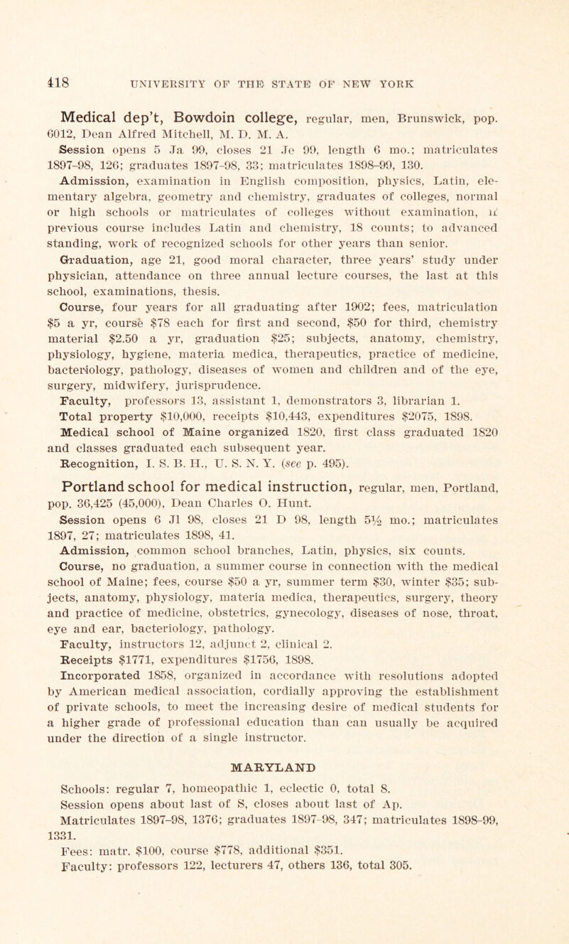 Medical dep’t, Bowdoin college, regular, men, Brunswick, pop. 6012, Dean Alfred Mitchell, M. D. M. A. Session opens 5 Ja 90, closes 21 Je 99, length 6 mo.; matriculates 1897-98, 126; graduates 1897-98, 33; matriculates 1898-99, 130. Admission, examination in English composition, physics, Latin, ele- mentary algebra, geometry and chemistry, graduates of colleges, normal or high schools or matriculates of colleges without examination, if previous course includes Latin and chemistry, 18 counts; to advanced standing, work of recognized schools for other years than senior. Graduation, age 21, good moral character, three years’ study under physician, attendance on three annual lecture courses, the last at this school, examinations, thesis. Course, four years for all graduating after 1902; fees, matriculation $5 a yr, course $78 each for first and second, $50 for third, chemistry material $2.50 a yr, graduation $25; subjects, anatomy, chemistry, physiology, hygiene, materia medica, therapeutics, practice of medicine, bacteriology, pathology, diseases of women and children and of the eye, surgery, midwifery, jurisprudence. Faculty, professors 13, assistant 1, demonstrators 3, librarian 1. Total property $10,000, receipts $10,443, expenditures $2075, 1898. Medical school of Maine organized 1820, first class graduated 1820 and classes graduated each subsequent year. Recognition, I. S. B. H., U. S. N. Y. (see p. 495). Portland school for medical instruction, regular, men, Portland, pop. 36,425 (45,000), Dean Charles O. Hunt. Session opens 6 J1 98, closes 21 D 98, length 5^ mo.; matriculates 1897, 27; matriculates 1898, 41. Admission, common school branches, Latin, physics, six counts. Course, no graduation, a summer course in connection with the medical school of Maine; fees, course $50 a yr, summer term $30, winter $35; sub- jects, anatomy, physiology, materia medica, therapeutics, surgery, theory and practice of medicine, obstetrics, gynecology, diseases of nose, throat, eye and ear, bacteriology, pathology. Faculty, instructors 12, adjunct 2, clinical 2. Receipts $1771, expenditures $1756, 1S98. Incorporated 1858, organized in accordance with resolutions adopted by American medical association, cordially approving the establishment of private schools, to meet the increasing desire of medical students for a higher grade of professional education than can usually be acquired under the direction of a single instructor. MARYLAND Schools; regular 7, homeopathic 1, eclectic 0, total 8. Session opens about last of S, closes about last of Ap. Matriculates 1897-98, 1376; graduates 1897-98, 347; matriculates 1898-99, 1331. Fees: matr. $100, course $778, additional $351. Faculty: professors 122, lecturers 47, others 136, total 305.