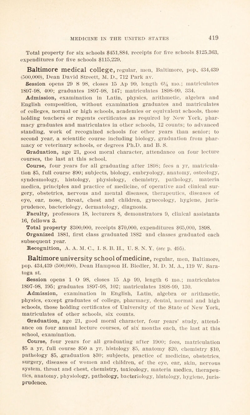 Total property for six schools $451,884, receipts for five schools $125,363, expenditures for five schools $115,229. Baltimore medical college, regular, rneu, Baltimore, pop.. 434,439 (500,000), Dean David Streett, M. D., 712 Park av. Session opens 29 S 98, closes 15 Ap 99, length 6% mo.; matriculates 1897-98, 400; graduates 1897-98, 147; matriculates 1898-99, 334. Admission, examination in Latin, physics, arithmetic, algebra and English composition, without examination graduates and matriculates of colleges, normal or high schools, academies or equivalent schools, those holding teachers or regents certificates as required by New York, phar- macy graduates and matriculates in other schools, 12 counts; to advanced standing, work of recognized schools for other years than senior; to second year, a scientific course including biology, graduation from phar- macy or veterinary schools, or degrees Ph.D. and B. S. Graduation, age 21, good moral character, attendance on four lecture courses, the last at this school. Course, four years for all graduating after 1898; fees a yr, matricula- tion $5, full course $90; subjects, biology, embryology, anatomy, osteology, syndesmology, histology, physiology, chemistry, pathology, materia medica, principles and practice of medicine, of operative and clinical sur- gery, obstetrics, nervous and mental diseases, therapeutics, diseases of eye, ear, nose, throat, chest and children, gynecology, hygiene, juris- prudence, bacteriology, dermatology, diagnosis. Faculty, professors 18, lecturers 8, demonstrators 9, clinical assistants 16, fellows 3. Total property $300,000, receipts $70,000, expenditures $65,000, 1898. Organized 1881, first class graduated 1882 and classes graduated each subsequent year. Recognition, A. A. M. C., I. S. B. H., U. S. N. Y. (see p. 495). Baltimore university school of medicine, regular, men, Baltimore, pop. 434,439 (500,000), Dean Hampson H. Biedler, M. D. M. A., 119 W. Sara- toga st. Session opens 1 O 98, closes 15 Ap 99, length 6 mo.; matriculates 1897-98, 195; graduates 1897-98, 102; matriculates 1898-99, 130. Admission, examination in English, Latin, algebra or arithmetic, physics, except graduates of college, pharmacy, dental, normal and high schools, those holding certificates of University of the State of New York, matriculates of other schools, six counts. Graduation, age 21, good moral character, four years’ study, attend- ance on four annual lecture courses, of six months each, the last at this school, examination. Course, four years for all graduating after 1900; fees, matriculation $5 a yr, full course $50 a yr, histology $5, anatomy $20, chemistry $10, pathology $5, graduation $30; subjects, practice of medicine, obstetrics, surgery, diseases of women and children, of the eye, ear, skin, nervous system, throat and chest, chemistry, toxicology, materia medica, therapeu- tics, anatomy, physiology, pathology, bacteriology, histology, hygiene, juris- prudence.