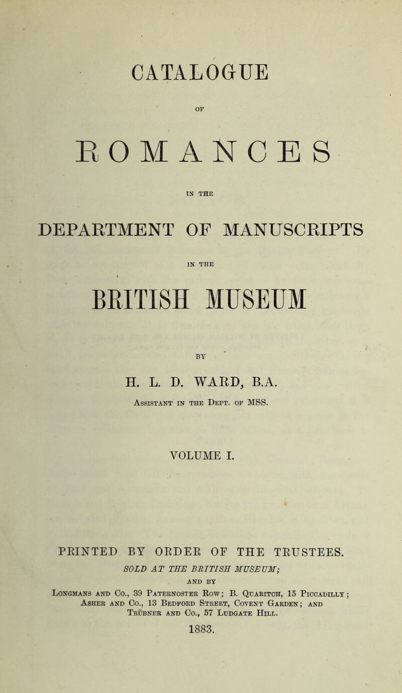 CATALOGUE OF EOMANCES TN THE DEPARTMENT OF MANUSCRIPTS IN THE BRITISH MUSEUM BY H. L. D. WARD, B.A. Assistant in the Dept, op MSS. VOLUME I. PRINTED BY ORDER OF THE TRUSTEES. SOLD AT TEE BRITISH MUSEUM; AND BY Longmans and Co., 39 Paternoster Row; B. Qijaritoh, 15 Piccadilly; Asher and Co., 13 Bedford Street, Coyent Garden; and Trubner and Co., 67 Lddgate Hill. 1883.