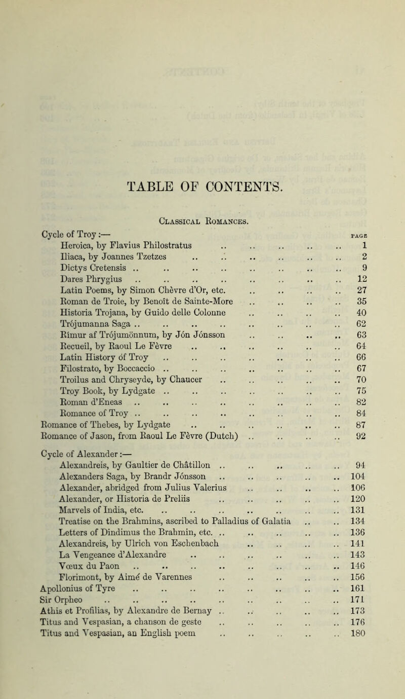 TABLE OF CONTENTS. Classical Romances. Cycle of Troy:— page Heroica, by Flavius Pliilostratus .. .. .. .. .. 1 Uiaca, by Joannes Tzetzes .. . . .. .. .. .. 2 Dictys Cretensis ., .. .. .. .. .. .. .. 9 Dares Phrygius .. .. .. .. .. .. .. 12 Latin Poems, by Simon Clievre d’Or, etc. .. .. .. .. 27 Roman de Troie, by Benoit de Sainte-More .. .. .. .. 35 Historia Trojana, by Guido delle Colonne .. .. .. .. 40 Trojumanna Saga .. .. .. .. .. .. .. .. 62 Rimm: af Trojumdnnum, by Jon Jonsson .. .. .. .. 63 Recueil, by Raoul Le Fevre .. ., .. .. .. .. 64 Latin History of Troy .. .. .. .. .. .. .. 66 Filostrato, by Boccaccio .. .. .. .. .. .. .. 67 Troilus and Chryseyde, by Chaucer .. .. .. .. .. 70 Troy Book, by Lydgate .. .. .. .. .. .. .. 75 Roman d’Eneas .. .. .. .. .. .. .. .. 82 Romance of Troy .. .. .. .. .. .. .. ,. 84 Romance of Thebes, by Lydgate .. .. .. .. .. .. 87 Romance of Jason, from Raoul Le Fevre (Dutch) .. .. .. .. 92 Cycle of Alexander;— Alexandreis, by Gaultier de Chatillon .. .. .. .. 94 Alexanders Saga, by Brandr Jonsson .. .. .. .. .. 104 Alexander, abridged from Julius Valerius .. .. .. .. 106 Alexander, or Historia de Preliis .. .. .. .. .. 120 Marvels of India, etc. .. .. .. .. .. .. .. 131 Treatise on the Brahmins, ascribed to Palladius of Galatia .. .. 134 Letters of Dindimus the Brahmin, etc. .. .. .. .. .. 136 Alexandreis, by Ulrich von Eschenbach .. .. .. .. 141 La Vengeance d’Alexandre .. .. .. .. .. .. 143 Voeux du Paon .. .. .. .. .. .. .. .. 146 Florimont, by Aimd de Varennes .. .. .. .. .. 156 Apollonius of Tyre .. .. .. .. .. .. .. .. 161 Sir Orpheo .. .. .. .. .. .. .. .. ..171 Athis et Profilias, by Alexandi-e de Bernay .. .. .. .. .. 173 Titus and Vespasian, a chanson de gesto .. .. .. ., .. 176 Titus and Vespasian, an English poem .. .. .. .. 180