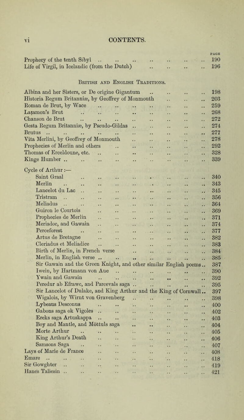 PAGII Prophecy of the tenth Sibyl .. .. .. .. .. .. .. 190 Life of Virgil, in Icelandic (from the Dutch) .. .. .. .. 196 British and English Traditions. Albina and her Sisters, or De origine Gigantum .. .. .. .. 198 Historia Regum Britanniae, by Geoffrey of Monmouth .. .. .. 203 Roman de Brut, by Wace .. .. .. .. .. .. .. 259 Lajamon’s Brut .. .. .. .. .. .. .. .. 268 Chanson de Brut .. .. .. .. .. .. .. .. 272 Gesta Regum Britanniae, by Pseudo-Gildas .. .. .. .. .. 274 Brutus .. .. .. ,. ., .. .. .. .. 277 Vita Merlini, by Geoffrey of Monmouth .. .. .. .. .. 278 Prophecies of Merlin and others .. .. .. .. .. .. 292 Thomas of Erceldoune, etc. .. .. .. .. .. .. .. 328 Kinge Humber .. .. .. .. .. .. .. .. .. 339 Cycle of Arthur;— Saint Graal .. .. .. .. . .. .. .. 340 Merlin .. .. .. .. .. . .. .. .. 343 Lancelot du Lac .. .. .. .. .. .. .. .. 345 Tristram .. .. .. .. .. .. .. .. .. 356 Meliadus .. .. .. .. .. .. .. .. .. 364 Guiron le Courtois .. .. .. .. .. .. .. 369 Prophecies de Merlin .. .. .. .. .. .. .. 371 Meriadoc, and Gawain .. .. .. .. .. .. .. 374 Perceforest .. .. .. .. .. .. .. .. 377 Artus de Bretagne .. .. .. .. .. .. .. 382 Cleriadus et Meliadice .. .. .. .. .. .. .. 383 Birth of Merlin, in French verse .. .. .. .. .. 384 Merlin, in English verse .. .. .. .. .. .. .. 385 Sir Gawain and the Green Knight, and other similar English poems.. 387 Ivvein, by Hartmann von Aue .. .. .. .. .. 390 Twain and Gawain .. .. .. .. .. .. 392 Peredur ab Efrawc, and Parcevals saga .. .. .. ., .. 395 Sir Lancelot of Dulake, and King Arthur and the King of Cornwall.. 397 Wigalois, by Wirnt von Gravenberg .. .. .. 398 Lybeaus Desconus .. .. .. .. .. ,, .. 400 Gabons saga ok Vigoles .. .. .. .. .. .. .. 402 Ereks saga Artuskappa .. .. .. .. .. .. .. 403 Boy and Mantle, and Mbttuls saga .. .. .. .. .. 404 Morte Arthur .. .. .. .. .. .. .. .. 405 King Arthur’s Death .. .. .. .. .. .. .. 406 Samsons Saga .. .. .. .. .. .. .. .. 407 Lays of Marie de France .. .. .. .. .. .. .. 408 Emare .. .. .. .. .. .. .. .. .. .. 418 Sir Gowghter .. .. .. .. .. .. .. .. 419 Hanes Taliesin .. .. .. .. .. .. .. .. .. 421