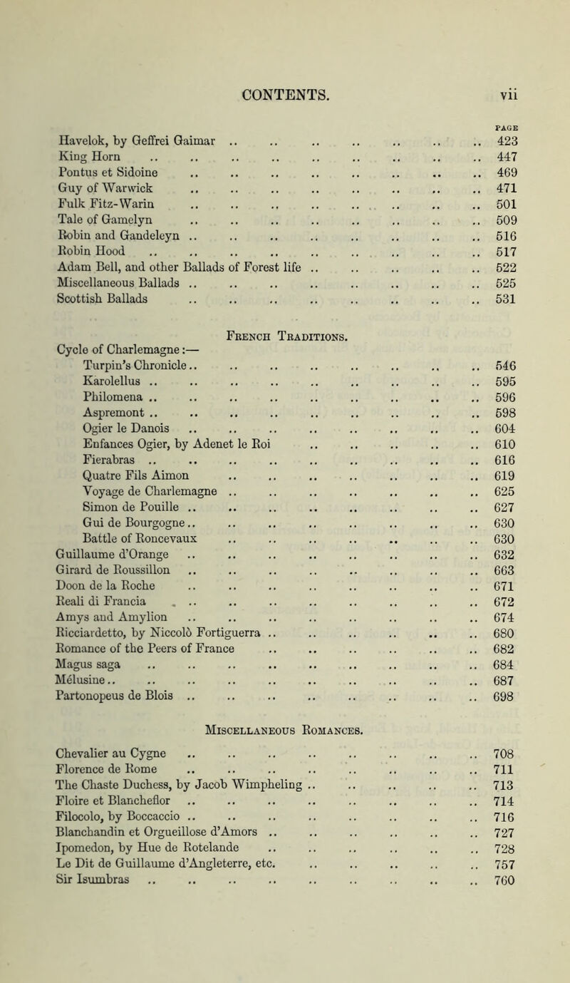 PAGE Ilavelok, by Qefifrei Gaimar .. .. .. .. .. .. 423 King Horn .. .. .. .. .. .. .. .. 447 Pontus et Sidoine .. .. .. .. .. .. .. .. 469 Guy of Warwick .. .. .. .. .. .. 471 Fulk Fitz-Warin .. .. .. .. .. . .. .. 501 Tale of Gamelyn .. .. .. .. .. .. .. .. 509 liobiu and Gandeleyn .. .. .. .. .. .. .. .. 516 Robin Hood .. .. .. .. .. .. .. .. .. 517 Adam Bell, and other Ballads of Forest life .. .. .. .. .. 522 Miscellaneous Ballads .. .. .. .. .. .. .. .. 525 Scottish Ballads .. .. .. .. .. .. .. 531 French Traditions. Cycle of Charlemagne:— Turpin’s Chronicle.. .. .. .. .. .. .. 546 Karolellus .. .. .. .. .. .. .. .. .. 595 Philomena .. .. .. .. .. .. .. .. .. 596 Aspremont .. .. .. .. .. .. .. .. 598 Ogier le Danois .. .. .. .. .. .. .. .. 604 Enfances Ogier, by Adenet le Eoi .. .. .. .. .. 610 Fierabras .. .. .. .. .. .. .. .. 616 Quatre Fils Aimon .. ,. .. .. .. 619 Voyage de Charlemagne .. .. .. .. .. .. 625 Simon de Pouille .. .. .. .. .. .. .. .. 627 Gui de Bourgogne.. .. .. .. .. .. .. .. 630 Battle of Roncevaux .. .. .. .. .. .. .. 630 Guillaume d’Orange .. .. .. .. .. .. .. .. 632 Girard de Roussillon .. .. .. .. .. .. .. .. 663 Doon de la Roche .. .. .. .. .. .. ., .. 671 Reali di Francia , .. .. .. .. .. .. .. 672 Amys and Amylion .. .. .. .. .. .. .. .. 674 Ricciardetto, by Niccolo Fortiguerra .. .. .. .. .. .. 680 Romance of the Peers of France .. .. .. .. .. .. 682 Magus saga ., .. .. .. .. .. .. .. .. 684 Melusine.. .. .. .. .. .. .. .. .. .. 687 Partonopeus de Blois .. .. .. .. .. .. .. .. 698 Miscellaneous Romances. Chevalier au Cygne .. .. .. .. .. .. .. .. 708 Florence de Rome .. .. .. .. .. .. .. .. 711 The Chaste Duchess, by Jacob Wimpheling .. .. .. .. 713 Floire et Blancheflor .. .. .. .. .. .. .. .. 714 Filocolo, by Boccaccio .. .. .. .. .. .. .. .. 716 Blanchandin et Orgueillose d’Amors .. .. .. ,. .. .. 727 Ipomedon, by Hue de Rotelande ., .. .. .. .. .. 728 Le Dit de Guillaume d’Angleterre, etc. .. .. .. .. 757 Sir Isumbras .. .. .. .. .. .. .. .. .. 760