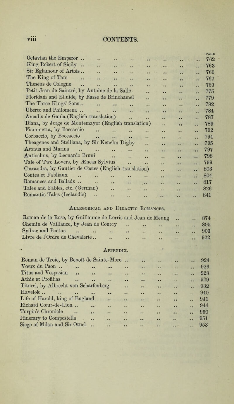 PAGE Octavian the Emperor .. .. .. .. .. .. ,, 752 King Robert of Sicily .. .. .. .. .. .. .. 763 Sir Eglamour of Artois.. .. .. .. .. .. ,, 705 The King of Tars .. .. .. .. .. ,, .. 707 Theseus de Cologne .. .. .. .. .. .. .. 709 Petit Jean de Saintre, by Antoine de la Salle .. .. 775 Floridam and Elluide, by Basse de Brinchamel ., .. .. .. 779 The Three Kings’Sons,, .. .. .. .. .. .. 732 Uberto and Philomena .. .. .. .. .. .. 784 Amadis de Gaula (English translation) .. .. .. .. .. 787 Diana, by Jorge de Montemayor (English translation) .. .. 789 Fiammetta, by Boccaccio .. .. ... .. .. .. 792 Corbaccio, by Boccaccio .. .. .. .. .. .. 794 Theagenes and Stelliana, by Sir Kenelm Digby .. .. .. .. 795 Aronus and Marina .. .. .. .. .. .. 797 Antiochus, by Leonardo Bruni .. .. .. .. .. .. 793 Tale of Two Lovers, by A5neas Sylvius .. .. .. .. .. 799 Cassandra, by Gautier de Costes (English translation) .. .. .. 803 Contes et Fabliaux .. .. .. .. .. .. .. .. 804 Romances and Ballads .. .. .. .. .. .. .. .. 817 Tales and Fables, etc. (German) .. .. .. .. .. .. 826 Romantic Tales (Icelandic) .. .. .. .. .. .. .. 841 Allegorical and Didactic Romances. Roman de la Rose, by Guillaume de Lorris and Jean de Meung .. .. 874 Chemin de Vaillance, by Jean de Courcy .. .. .. .. .. 895 Sydrac and Boctus .. .. .. .. .. .. .. .. 903 Livre de rOrdre de Chevalcrie.. .. .. .. .. .. .. 922 Appendix. Roman de Troie, by Benoit de Sainte-More .. .. .. .. .. 924 Voeux du Paon .. .. .. .. .. .. .. .. .. 926 Titus and Vespasian .. .. .. .. .. .. .. .. 928 Athis et Profilias .. .. .. .. .. .. .. .. 929 Titurel, by Albrecht von Scharfenberg .. .. .. .. .. 932 Havelok.. .. .. .. .. .. .. .. .. 940 Life of Harold, king of England .. .. ,. .. .. .. 941 Richard Coeur-de-Lion .. .. .. .. .. .. .. .. 944 Turpin’s Chronicle .. ,. ,. .. .. .. 950 Itinerary to Compostella ,. .. .. .. 951 Siege of Milan and Sir Otuel .. .. .. .. .. .. 953