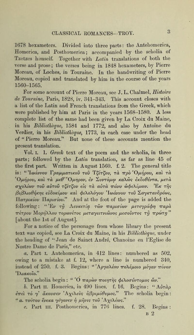 1678 hexameters. Divided into three parts: the Antehomerica, Homerica, and Posthomerica; accompanied by the scholia of Tzetzes himself. Together with Latin translations of both the verse and prose; tlie verses being in 1848 hexameters, by Pierre Moreau, of Loches, in Touraine. In the handwriting of Pierre Moreau, copied and translated by him in the course of the years 1560-1565. For some account of Pierre Moreau, see J. L. Chalmel, Histoire de Touraine, Paris, 1828, iv. 341-313. This account closes with a list of the Latin and French translations from the Greek, which were published by him at Paris in the years 1568-1580. A less complete list of the same had been given by La Croix du Maine, in his Bihlioth'eque, 1584 and 1772, and also by Antoine du Verdier, in his Bihliotheque, 1773, in each case under the head of “ Pierre Moreau.” But none of these accounts mention the present translation. Vol. I. 1. Greek text of the poem and the scholia, in three parts; followed by the Latin translation, as far as line 45 of the first part. Written in August 1560. f. 2. The general title is: “'\aidvvov VpafjbfjbaTLKov rov T^er^ov, rd Trpo’Ofi'^pov, Kol to, ’Op,i]pov, Kal rd pLed’Op,'r)pov, iv ^vvTOpLW /caAca? eKBodivTa, yuera <T-)(o\ia>v Tov avTov r^er^ov et? rd avrd Trdvv ux^e'kip.wv. ’Ek ri}? evBoKip,ov Kal (fitXoXoyov 'Icvdvvov tov XayKravSpeQri, riarpt/ciou JJapiaiov.” And at the foot of the page is added the following: “ ’Ej/ rrj AevKeriq twv TrapLaicov pereypd^T] irapd irirpov Mop?;AAou Toptoi/ero? fMeTayecTVLCt)vo<; pueaovvTo^; rrj TrpcoTT] ” [about the 1st of August]. For a notice of the personage from whose library tlie present text was copied, see La Croix du Maine, in his Bihliotheque, under the heading of “ Jean de Sainct Andre, Chanoine en I’Eglise de Nostre Dame de Paris,” etc. a. Part i. Antehomerica, in 412 lines: numbered as 502, owing to a mistake at f. 12, where a line is numbered 340, instead of 250. f. 3. Begins: “’ApyaXeov 7ro\ip,oio p,eyav irovov '\XiaKolo.” The scholia begin: “ irapdv Troirjrrjf; <piXoavvTop,o^ mv'' h. Part II. Homerica, in 490 lines, f. 16. Begins: “ Avrdp eVel TO y' aKovaev ’A^ytAeu? 6Bptp^o9vp,o<;.” The scholia begin : “ a. TOVTOV eveKa yiyovev rj p.i)vL'^ tov ’A;ytXea)9.” c. Part III. Posthomerica, in 776 lines, f. 28. Begins : B 2