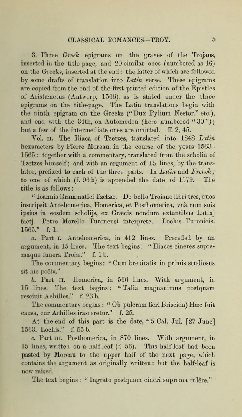 3. Three Greek epigrams on the graves of the Trojans, inserted in the title-page, and 20 similar ones (numbered as 16) on the Greeks, inserted at the end : the latter of which are followed by some drafts of translation into Latin verse. These epigrams are copied from the end of the first printed edition of the Epistles of Aristasnetus (Antwerp, 1566), as is stated under the three epigrams on the title-page. The Latin translations begin with the ninth epigram on the Greeks (“ Dux Pyliuin Nestor,” etc.), and end with the 34th, on Automedon (here numbered “ 30 ”); but a few of the intermediate ones are omitted, fif. 2, 45. Vol. II. The Iliaca of Tzetzes, translated into 1848 Latin hexameters by Pierre Moreau, in the course of the years 1563- 1565 : together with a commentary, translated from the scholia of Tzetzes himself; and with an argument of 15 lines, by the trans- lator, prefixed to each of the three parts. In Latin and French ; to one of which (f. 96 b) is appended the date of 1579. The title is as follows: “ loannis Grammatici Tzetzae. De hello Troiano libri tres, quos inscripsit Antehomerica, Homerica, et Posthomerica, vna cum suis ipsius in eosdem scholijs, ex Graecis nondum extantibus Latinj factj. Petro Morello Turonensi interprete. Lochis Turonicis. 1565.” f. 1. a. Part i. Antehomerica, in 412 lines. Preceded by an argument, in 15 lines. The text begins: “ Iliacos cineres supre- maque funera Troiae.” f. 1 b. The commentary begins: “ Cum breuitatis in primis studiosus sit hie poeta.” h. Part II. Homerica, in 566 lines. With argument, in 15 lines. The text begins: “ Talia magnauimus postquam resciuit Achilles.” f. 23 b. The commentary begins : “ Ob pulcram fieri Briseida) Haec fuit causa, cur Achilles irasceretur.” f. 25. At the end of this part is the date, “5 Cal. Jul. [27 June] 1563. Lochis.” f. 55 b. c. Part III. Posthomerica, in 870 lines. With argument, in 15 lines, written on a half-leaf (f. 56). This half-leaf had been pasted by Moreau to the upper half of the next page, which contains the argument as originally written: but the half-leaf is now raised. The text begins : “ Ingrato postquam cineri suprema tulere.”