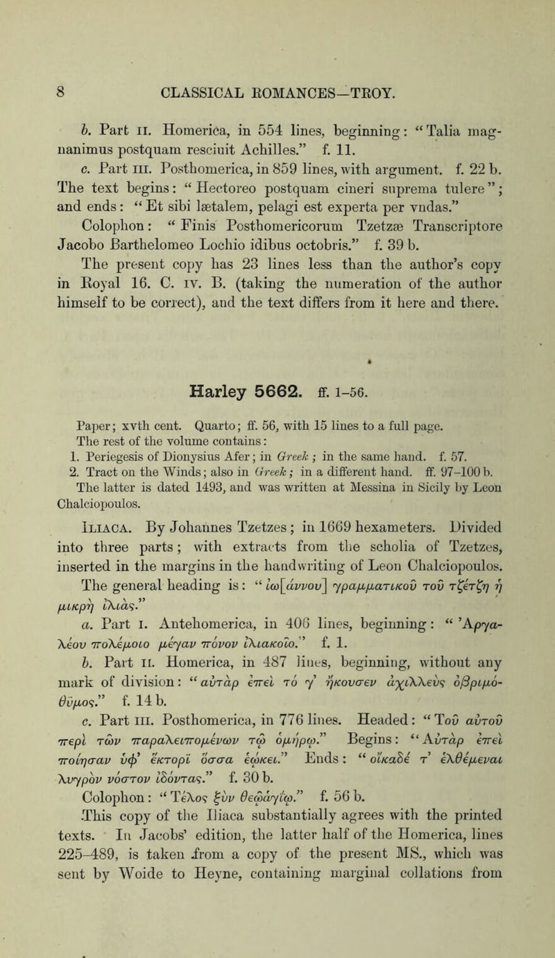 h. Part II. Homerica, in 554 lines, beginning: “ Talia inag- nanimus postquam resciuit Achilles.” f. 11. c. Part III. Posthomerica, in 859 lines, with argument, f. 22 h. The text begins: “ Hectoreo postquam cineri suprema tulere ”; and ends : “ Et sibi Isetalem, pelagi est experta per vndas.” Colophon: “ Finis Posthomericorum Tzetzse Transcriptore Jacobo Barthelomeo Lochio idibus octobris.” f. 39 b. The present copy has 23 lines less than the author’s copy in Royal 16. C. iv. B. (taking the numeration of the author himself to be correct), and the text differs from it here and there. Harley 5662. ff. i-56. Paper; xvth cent. Quarto; ff. 56, with 15 lines to a full page. The rest of the volume contains: 1. Periegesis of Dionysius Afer; in Greek ; in the same hand. f. 57. 2. Tract on the Winds; also in Greek; in a different hand. ff. 97-100 b. The latter is dated 1493, and was written at Messina in Sicily by Leon Chalciopoulos. Iliaca. By Johannes Tzetzes ; in 1669 hexameters. Divided into three parts; with extracts from the scholia of Tzetzes, inserted in the margins in the baud writing of Leon Chalciopoulos. The general heading is : “ iu)\avvov\ jpa/u,fxaTLKov tov T^eT^rj 97 IXia'i.” a. Part i. Antehomerica, in 406 lines, beginning: “ ’Apya- Xeov TToXeyxoio puiyav irovov IkLaKolo. f. 1. h. Part II. Homerica, in 487 lines, beginning, without any mark of division: “ avrap eTvel to y ^Kovaev a')(^LK\ev<i 6/3pipb6- 0up,o<;” f. 14 b. e. Part III. Posthomerica, in 776 lines. Headed: “ToO avrov \vypQV v6<jtov i86vTa<;. ” f. 30 b. Colophon : “ TeXo? ^vv de&aytw.” f. 56 b. -This copy of the Iliaca substantially agrees with the printed texts. In Jacobs’ edition, the latter half of the Homerica, lines 225-489, is taken irom a copy of the present MS., which was sent by Woide to Heyne, containing marginal collations from