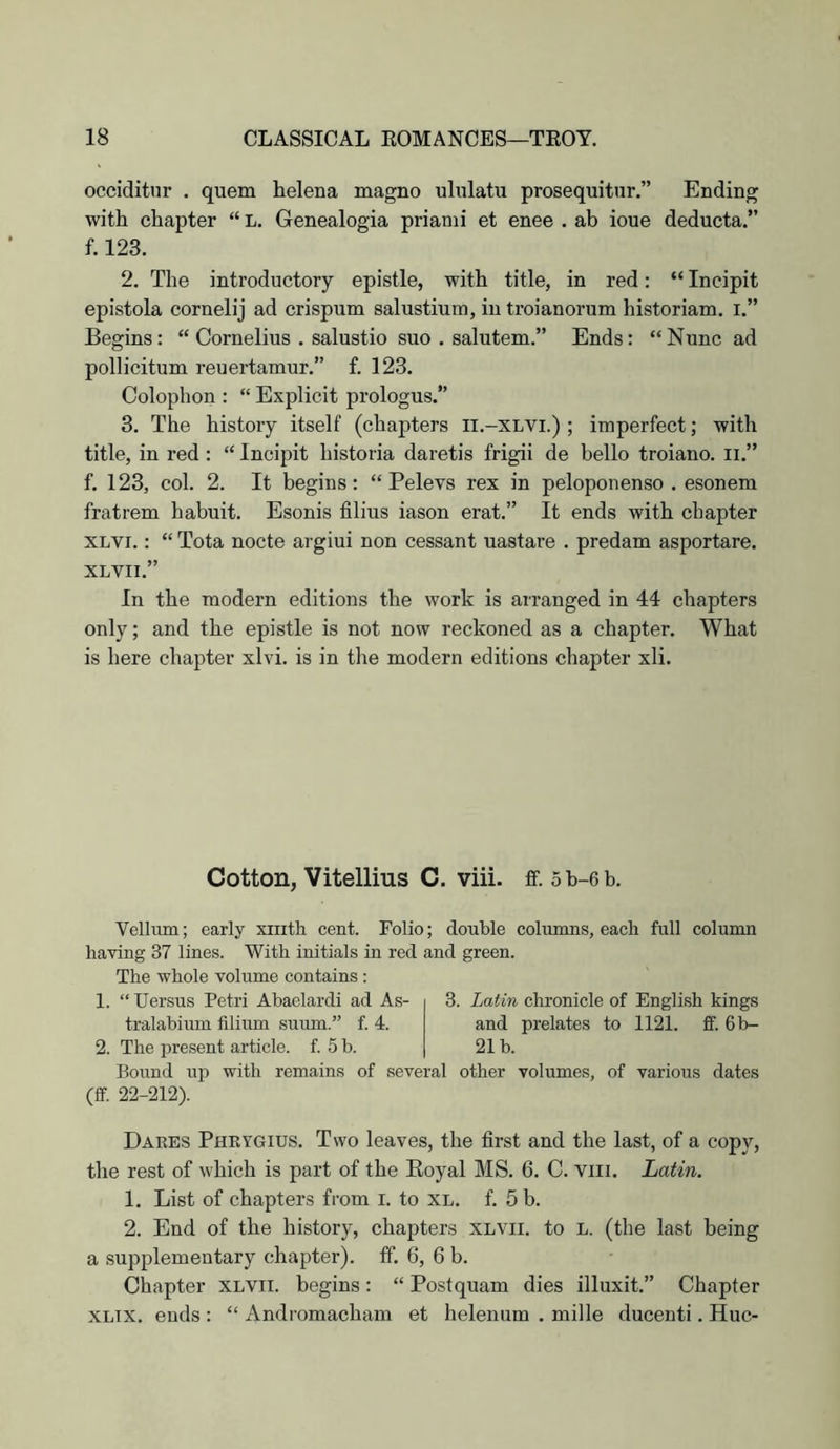 occiditur . quern helena magno ululatu prosequitur.” Ending with chapter “ L. Genealogia prianii et enee . ab ioue deducta.” f. 123. 2. The introductory epistle, with title, in red; “ Incipit epistola cornelij ad crispum salustium, in troianorum historiam. i.” Begins: “ Cornelius . salustio suo . salutem.” Ends: “Nunc ad pollicitum reuertamur.” f. 123. Colophon : “ Explicit prologus.” 3. The history itself (chapters ll.-XLVi.) ; imperfect; with title, in red : “ Incipit historia daretis frigii de hello troiano. ii.” f. 123, col. 2. It begins: “ Pelevs rex in peloponenso . esonem fratrem habuit. Esonis filius iason erat.” It ends with chapter XLVi.: “ Tota nocte argiui non cessant uastare . predam asportare. XLVII.” In the modern editions the work is arranged in 44 chapters only; and the epistle is not now reckoned as a chapter. What is here chapter xlvi. is in the modern editions chapter xli. Cotton, Vitellius C. viii. ff. 5b-6b. Vellum; early xiiith cent. Folio; double columns, each full column having 37 lines. With initials in red and green. The whole volume contains : 1. “ Uersus Petri Abaclardi ad As- 3. Latin chronicle of English kings tralabium filium suum.” f. 4. 2. The present article, f. 5 b. and prelates to 1121. 21b. ff. 6b- Bound vip (ff. 22-212). with remains of several other volumes, of various dates Dares Phrygius. Two leaves, the first and the last, of a copy, the rest of which is part of the Eoyal MS. 6. C. viii. Latin. 1. List of chapters from i. to XL. f. 5 b. 2. End of the history, chapters XLVii. to L. (the last being a supplementary chapter), ff. 6, 6 b. Chapter XLVii. begins: “ Postquam dies illuxit.” Chapter XLix. ends : “ Andromacham et helenum . mille ducenti. Hue-