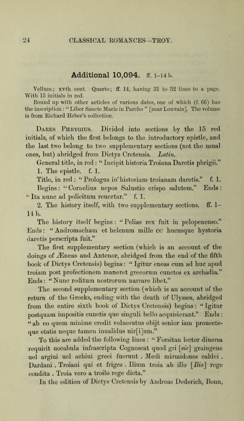 Additional 10,094, ff, i-ub. Vellum; xvth cent. Quarto; ff. 14, having 31 to 32 lines to a page. With 15 initials in red. Bound up with other articles of various dates, one of which (f. 66) has the inscription: “ Liber Sancte Marie in Parcho ” [near Louvain]. The volume is from Eichard Heber’s collection. Daees Phhygius. Divided into sections by the 15 red initials, of which the first belongs to the introductory epistle, and the last two belong to two supplementary sections (not the usual ones, but) abridged from Dictys Cretensis. Latin. General title, in red : “ Incipit historia Troiana Daretis phrigii.” 1. The epistle, f. 1. Title, in red : “Prologus in'historiam troianam daretis.” f. 1. Begins: “ Cornelius nepos Salustio crispo salutem.” Ends: ‘‘ Ita nunc ad policitum reuertar.” f. 1. 2. The history itself, with two supplementary sections. If. 1- 14 b. The history itself begins; “ Pelias rex fuit in pelopenenso.” Ends: “ Andromacham et helenum mille cc hucusque hysteria daretis perscripta fuit.” The first supplementary section (which is an account of the doings of .(Eneas and Antenor, abridged from the end of the fifth book of Dictys Cretensis) begins: “ Igitur eneas cum ad hue apud troiam post profectionem maneret grecorum cunctos ex archadia.” Ends: “ Nunc reditum nostrorum narrare libet.” The second supplementary section (which is an account of the return of the Greeks, ending with the death of Ulysses, abridged from the entire sixth book of Dictys Cretensis) begins; “ Igitur postquam impositis cunctis que singuli bello acquisierant.” Ends : “ ab eo quern miuime credit volueratus obijt senior iam prouecte- que etatis neque tamen inualidus uir[i]um.” To this are added the following lines : “ Forsitan lector diuersa requirit uocabula infrascripta Cognoscat quod gri [sic] graiugeiie uel argiui uel achiui greci fuerunt . Medi mirmidones caldei . Dardani . Troiaui qui et friges . Ilium troia ab illo \llio] rege condita . Troia vero a troilo rege dicta.” In the edition of Dictys Cretensis by Andreas Dederich, Bonn,