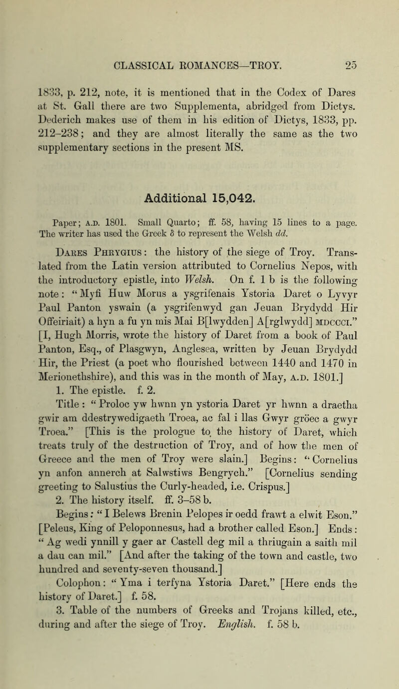 1833, p. 212, note, it is mentioned that in the Codex of Dares at St. Gall there are two Supplementa, abridged from Dictys. Dederich makes use of them in his edition of Dictys, 1833, pp. 212-238; and they are almost literally the same as the two supplementary sections in the present MS. Additional 15,042. Paper; a.d. 1801. Small Quarto; ff. 58, having 15 lines to a page. The writer has used the Greek 5 to represent the Welsh dd. Dakes Pheygius : the history of the siege of Troy. Trans- lated from the Latin version attributed to Cornelius Nepos, with the introductory epistle, into Welsh. On f. 1 b is the following note: “ Myfi Huw Morus a ysgrifenais Ystoria Daret o Lyvyr Paul Panton yswain (a ysgrifenwyd gan Jeuan Brydydd Hir Offeiriait) a hyn a fu yn mis Mai B[lwydden] A[rglwydd] mdcoci.” [I, Hugh Morris, wrote the history of Daret from a book of Paul Panton, Esq., of Plasgwyn, Anglesea, written by Jeuan Brydydd Hir, the Priest (a poet who flourished between 1440 and 1470 in Merionethshire), and this was in the month of May, a.d. 1801.] 1. The epistle, f. 2. Title : “ Proloc y w hwnn yn ystoria Daret yr hwnn a draetha gwir am ddestrywedigaeth Troea, ac fal i lias Gwyr grbec a gwyr Troea.” [This is the prologue to the history of Daret, which treats truly of the destruction of Troy, and of how the men of Greece and the men of Troy were slain.] Begins: “ Cornelius yn anfon annerch at Salwstiws Bengrych.” [Cornelius sending greeting to Salustius the Curly-headed, i.e. Crispus.] 2. The history itself, fif. 3-58 b. Begins; “ I Belews Brenin Pelopes ir oedd frawt a elwit Esou.” [Peleus, King of Peloponnesus, had a brother called Eson.] Euds : “ Ag wedi ynnill y gaer ar Castell deg mil a thriugain a saith mil a dau can mil.” [And after the taking of the town and castle, two hundred and seventy-seven thousand.] Colophon; “ Yma i terfyna Ystoria Daret.” [Here ends the history of Daret.] f. 58. 3. Table of the numbers of Greeks and Trojans killed, etc., during and after the siege of Troy. English, f. 58 b.