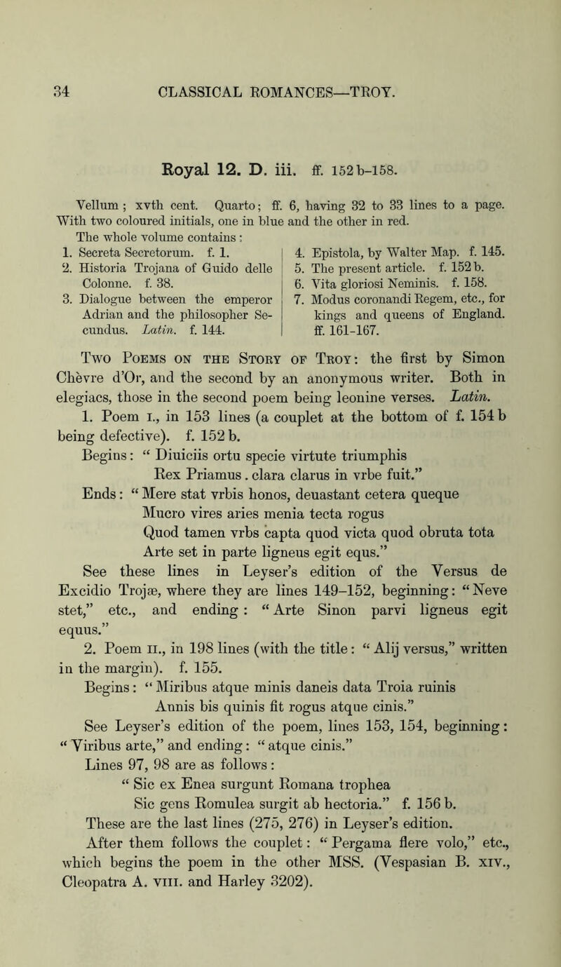 Royal 12. D. iii. ff. I52b-i58. Vellum ; xvth cent. Quarto; ff. With two coloured initials, one in blue The whole volume contains : 1. Secreta Secretorum. f. 1. 2. Historia Trojana of Guido delle Colonne. f. 38. 3. Dialogue between the emperor Adrian and the philosopher Se- cundus. Latin, f. 144. 6, having 32 to 33 lines to a page, and the other in red. 4. Epistola, by Walter Map. f. 145. 5. The present article, f. 152 b. 6. A''ita gloriosi Neminis. f. 158. 7. Modus coronandi Eegem, etc,, for kings and queens of England, ff. 161-167. Two Poems on the Story op Troy: the first by Simon Chevre d’Or, and the second by an anonymous writer. Both in elegiacs, those in the second poem being leonine Yerses. Latin. 1. Poem I., in 153 lines (a couplet at the bottom of f. 154 b being defective), f. 152 b. Begins: “ Diuiciis ortu specie virtute triumphis Rex Priamus. clara claims in vrbe fuit.” Ends: “ Mere stat vrbis honos, deuastant cetera queque Mucro vires aides menia tecta rogus Quod tamen vrbs capta quod victa quod obruta tota Arte set in parte ligneus egit equs.” See these lines in Leyser’s edition of the Versus de Excidio Trojae, where they are lines 149-152, beginning: “ Neve stet,” etc., and ending : “ Arte Sinon parvi ligneus egit equus.” 2. Poem II., in 198 lines (with the title: “ Alij versus,” written in the margin), f. 155. Begins: “ Miribus atque minis daneis data Troia minis Annis bis quinis fit rogus atque cinis.” See Leyser’s edition of the poem, lines 153, 154, beginning: “ Viribus arte,” and ending: “ atque cinis.” Lines 97, 98 are as follows : “ Sic ex Enea surgunt Romana trophea Sic gens Romulea surgit ab hectoria.” f. 156 b. These are the last lines (275, 276) in Leyser’s edition. After them follows the couplet: “ Pergama flere volo,” etc., which begins the poem in the other MSS. (Vespasian B. xiv., Cleopatra A. viii. and Harley 3202).