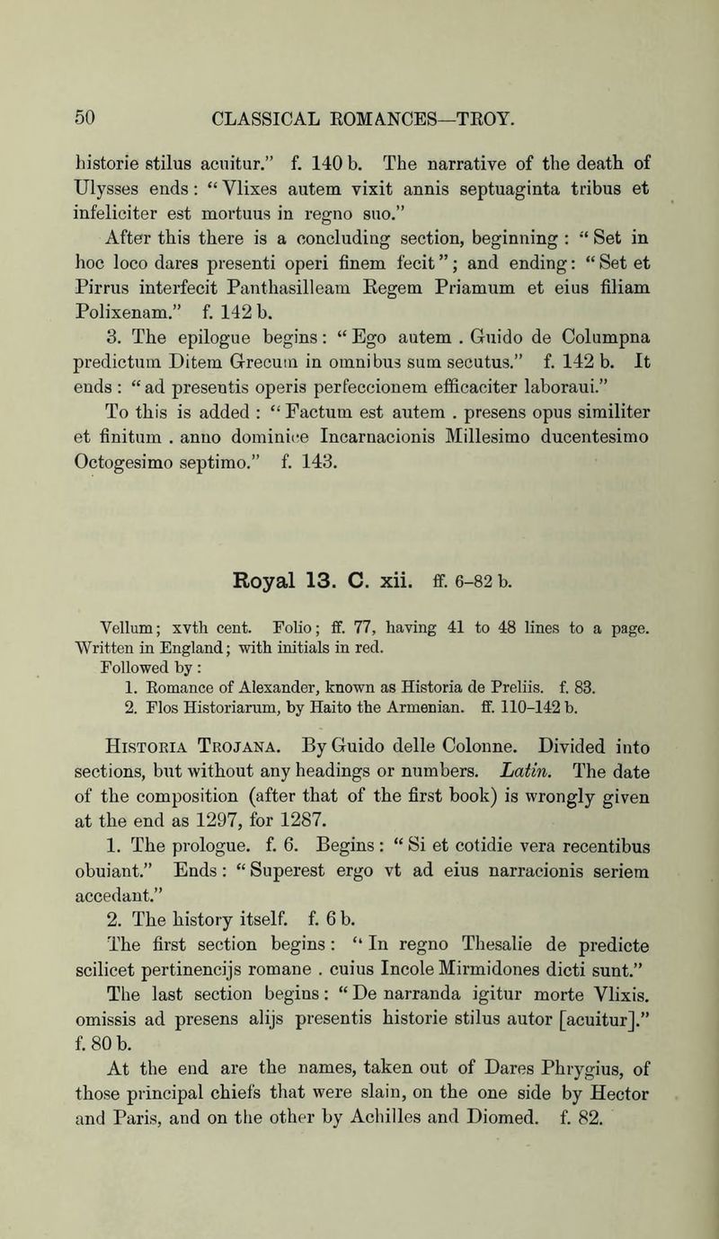 historie stilus acuitur,” f. 140 b. The narrative of the death of Ulysses ends: “ Vlixes autem vixit annis septuaginta tribus et infeliciter est mortuus in regno suo.” After this there is a concluding section, beginning : “ Set in hoc loco dares present! operi finem fecit ”; and ending: “ Set et Pirrus interfecit Panthasilleam Eegem Priamum et eius filiam Polixenam.” f. 142 b. 3. The epilogue begins: “ Ego autem . Guido de Columpna predictum Ditem Grecuiu in omnibus sum secutus.” f, 142 b. It ends : “ ad presentis operis perfeccionem efificaciter laboraui.” To this is added : “ Factum est autem . presens opus similiter et finitum . anno dominice Incarnacionis Millesimo ducentesimo Octogesimo septimo.” f. 143. Royal 13. C. xii. ff. 6-82 b. Vellum; xvth cent. Folio; ff. 77, having 41 to 48 lines to a page. Written in England; with initials in red. Followed by: 1. Eomance of Alexander, known as Historia de Preliis. f. 83. 2. Flos Historiarum, by Haito the Armenian, ff. 110-142 b. Historia Trojana. By Guido delle Colonne. Divided into sections, but without any headings or numbers. Latin. The date of the composition (after that of the first book) is wrongly given at the end as 1297, for 1287. 1. The prologue, f. 6. Begins : “ Si et cotidie vera recentibus obuiant.” Ends: “ Superest ergo vt ad eius narracionis seriem accedant.” 2. The history itself, f. 6 b. The first section begins: “ In regno Thesalie de predicte scilicet pertinencijs romane . cuius Incole Mirmidones diet! sunt.” The last section begins: “ De narranda igitur morte Vlixis. omissis ad presens alijs presentis historie stilus autor [acuitur].” f.80b. At the end are the names, taken out of Dares Phrygius, of those principal chiefs that were slain, on the one side by Hector and Paris, and on the other by Achilles and Diomed. f. 82,