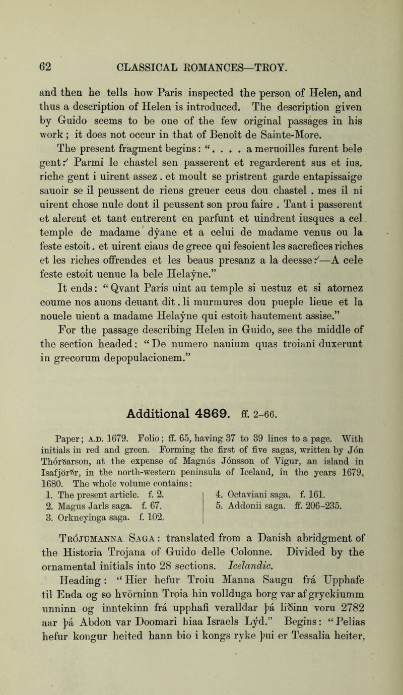 and then he tells how Paris inspected the person of Helen, and thus a description of Helen is introduced. The description given by Guido seems to be one of the few original passages in his work; it does not occur in that of Benoit de Sainte-More. The present fragment beginsa meruoilles furent bele gent:^ Parmi le chastel sen passerent et regarderent sus et ius. riche gent i uirent assez . et moult se pristrent garde entapissaige sauoir se il peussent de riens greuer ceus dou chastel . mes il ni uirent chose nule dont il peussent son prou faire . Tant i passerent et alerent et tant entrerent en parfunt et uindrent iusques a cel temple de madame dyane et a celui de madame venus ou la feste estoit. et uirent ciaus de grece qui fesoient les sacrefices riches et les riches offrendes et les beaus presanz a la deesse —A cele feste estoit uenue la bele Helayne.” It ends: “ Qvant Paris uint au temple si uestuz et si atornez coume nos auons deuant dit. li murmures dou pueple lieue et la nouele uient a madame Helayne qui estoit hautemeut assise.” For the passage describing Helen in Guido, see the middle of the section headed: “ De nuraero nauium quas troiani duxei’unt in grecorum depopulacionem.” Additional 4869. ff. 2-66. Paper; a.d. 1679. Folio; ff. 65, having 37 to 39 lines to a page. With initials in red and green. Forming the first of five sagas, written by Jon Thor^arson, at the expense of Magnus Jonsson of Vignr, an island in Isafjdr'Sr, in the north-western peninsula of Iceland, in the years 1679, 1680. The whole volume contains: 1. The present article, f. 2. 4. Octaviani saga. f. 161. 2. Magus Jarls saga. f. 67. 5. Addonii saga. ff. 206-235. 3. Orkneyinga saga. f. 102. Tr6jcmanna. Saga : translated from a Danish abridgment of the Historia Trojana of Guido delle Colonne. Divided by the ornamental initials into 28 sections. Icelandic. Heading: “ Hier hefur Troiu Manna Saugu fra Upphafe til Enda og so hvorninn Troia hin vollduga borg var afgryckiumm unninn og inntekinn fra upphafi veralldar )ja lilSinn voru 2782 aar ]>a Abdon var Doomari hiaa Israels Lji^d.” Begins: “ Pelias hefur kongur heited hann bio i kongs ryke )3ui er Tessalia heiter,