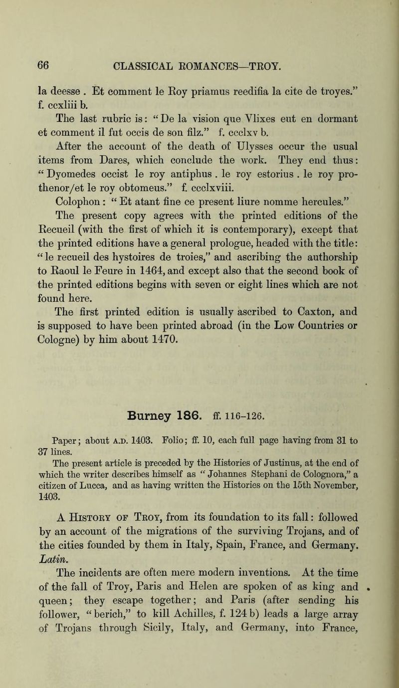 la deesse . Et comment le Roy priamus reedifia la cite de troyes.” f. ccxliii b. The last rubric is: “ De la vision que Vlixes eut en dormant et comment il fut occis de son filz.” f. ccclxv b. After the account of the death of Ulysses occur the usual items from Dares, which conclude the work. They end thus: “ Dyomedes occist le roy antiphus . le roy estorius . le roy pro- thenor/et le roy obtomeus.” f. ccclxviii. Colophon: “ Et atant fine ce present liure nomme hercules.” The present copy agrees with the printed editions of the Recueil (with the first of which it is contemporary), except that the printed editions have a general prologue, headed with the title: “ le recueil des hystoires de troies,” and ascribing the authorship to Raoul le Feure in 1464, and except also that the second book of the printed editions begins with seven or eight lines which are not found here. The first printed edition is usually ascribed to Caxton, and is supposed to have been printed abroad (in the Low Countries or Cologne) by him about 1470. Burney 186. ff. 116-126. Paper; about a.d. 1403. Folio; ff. 10, each full page having from 31 to 37 lines. The present article is preceded by the Histories of Justinus, at the end of which the writer describes himself as “ Johannes Stephani de Colognora,” a citizen of Lucca, and as having written the Histories on the 15th November, 1403. A Histoky of Troy, from its foundation to its fall: followed by an account of the migrations of the surviving Trojans, and of the cities founded by them in Italy, Spain, France, and Germany. Latin. The incidents are often mere modern inventions. At the time of the fall of Troy, Paris and Helen are spoken of as king and . queen; they escape together; and Paris (after sending his follower, “ berich,” to kill Achilles, f. 124 b) leads a large array of Trojans through Sicily, Italy, and Germany, into France,