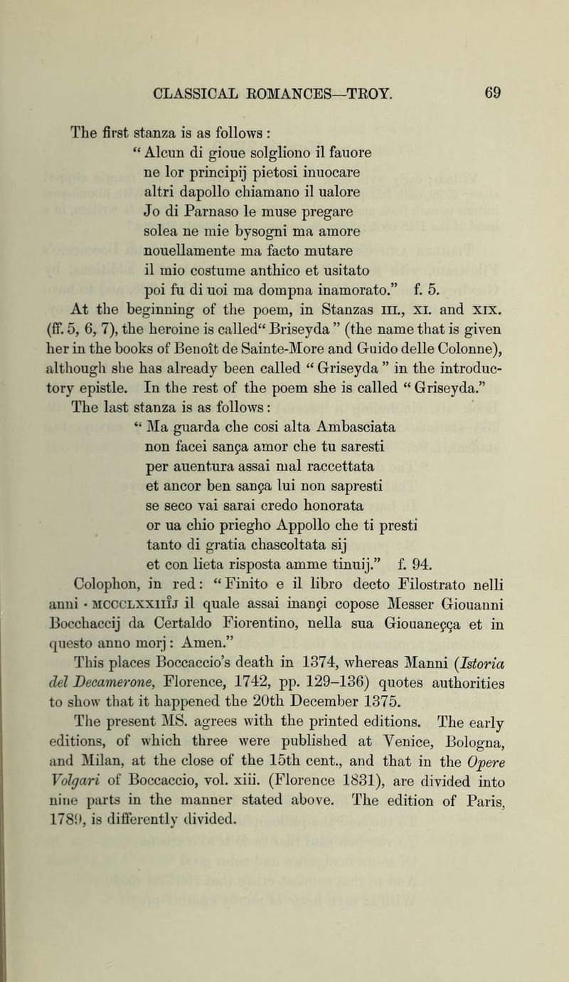 The first stanza is as follows : “ Alcun di gioue solgliono il fauore ne lor principij pietosi inuocare altri dapollo chiamano il ualore Jo di Parnaso le muse pregare solea ne mie bysogni ma amore nouellamente ma facto mutare il mio costume anthico et usitato poi fu di uoi ma dompna inamorato.” f. 5. At the beginning of the poem, in Stanzas ill., xi, and xix. (ff. 5, 6, 7), the heroine is called“ Briseyda ” (the name that is given her in the books of Benoit de Sainte-More and Guido delle Colonne), although she has already been called “ Griseyda ” in the introduc- tory epistle. In the rest of the poem she is called “ Griseyda.” The last stanza is as follows: “ Ma guarda che cosi alta Ambasciata non face! sanpa amor che tu saresti per auentura assai mal raccettata et ancor ben sanpa lui non sapresti se seco vai sarai credo honorata or ua chio priegho Appollo che ti presti tanto di gratia chascoltata sij et con lieta risposta amme tinuij.” f. 94, Colophon, in red: “ Finite e il libro decto Filostrato nelli anui • MCCCLXXiiij il quale assai inanfi copose Messer Giouanni Bocchaccij da Certaldo Fiorentino, nella sua Giouanepga et in questo anno morj : Amen.” This places Boccaccio’s death in 1374, whereas Manni (Istoria del Decamerone, Florence, 1742, pp. 129-136) quotes authorities to show that it happened the 20th December 1375. The present MS. agrees with the printed editions. The early editions, of which three were published at Venice, Bologna, and Lilian, at the close of the 15th cent., and that in the Opere Volgari of Boccaccio, vol. xiii. (Florence 1831), are divided into nine parts in the manner stated above. The edition of Paris, 1789, is differently divided.