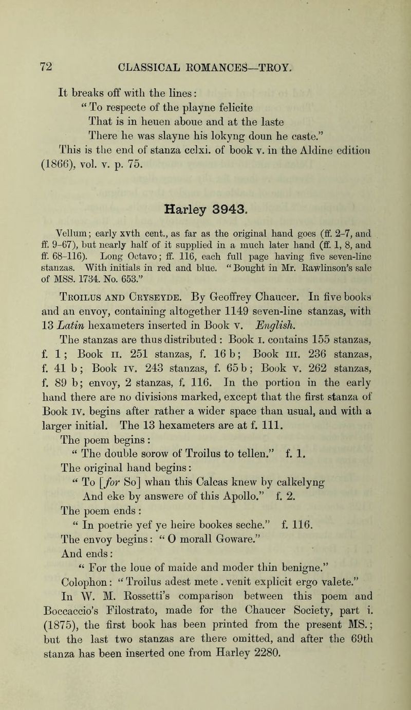 It breaks off with the lines: “ To respecte of the playne felicite That is in heueii aboue and at the laste There he was slayne his lokyng doun he caste.” Idiis is the end of stanza cclxi. of book v. in the Aldine edition (1806), vol. V. p. 75. Harley 3943. Vellum; early xvth cent., as far as the original hand goes (ff. 2-7, and ff. 9-67), hut nearly half of it supi^lied in a much later hand (ff. 1, 8, and ff. 68-116). Long Octavo; ff. 116, each full page having five seven-line stanzas. With initials in red and blue. “ Bought in Mr. Eawlinson’s sale of MSS. 1734. No. 653.” Tkoilus and Cryseydb. By Geoffrey Chaucer. In five books and an envoy, containing altogether 1149 seven-line stanzas, with 13 Latin hexameters inserted in Book v. English. The stanzas are thus distributed: Book l. contains 155 stanzas, f. 1; Book II, 251 stanzas, f. 16 b; Book lii. 236 stanzas, f. 41 b; Book iv. 243 stanzas, f. 65 b ; Book v. 262 stanzas, f. 89 b; envoy, 2 stanzas, f. 116. In the portion in the early hand there are no divisions marked, except that the first stanza of Book IV. begins after rather a wider space than usual, and with a larger initial. The 13 hexameters are at f. 111. The poem begins: “ The double sorow of Troilus to tellen.” f. 1. The original hand begins: “ To [for So] whan this Calcas knew by calkelyng And eke by answere of this Apollo.” f. 2. The poem ends: “ In poetrie yef ye beire bookes seche.” f. 116. The envoy begins: “ 0 morall Goware.” And ends: “ For the loue of maide and moder thin benigne.” Colophon: “ Troilus adest mete . venit explicit ergo valete.” In W. M. Eossetti’s comparison between this poem and Boccaccio’s Filostrato, made for the Chaucer Society, part i, (1875), the first book has been printed from the present MS.; but the last two stanzas are there omitted, and after the 69th stanza has been inserted one from Harley 2280.
