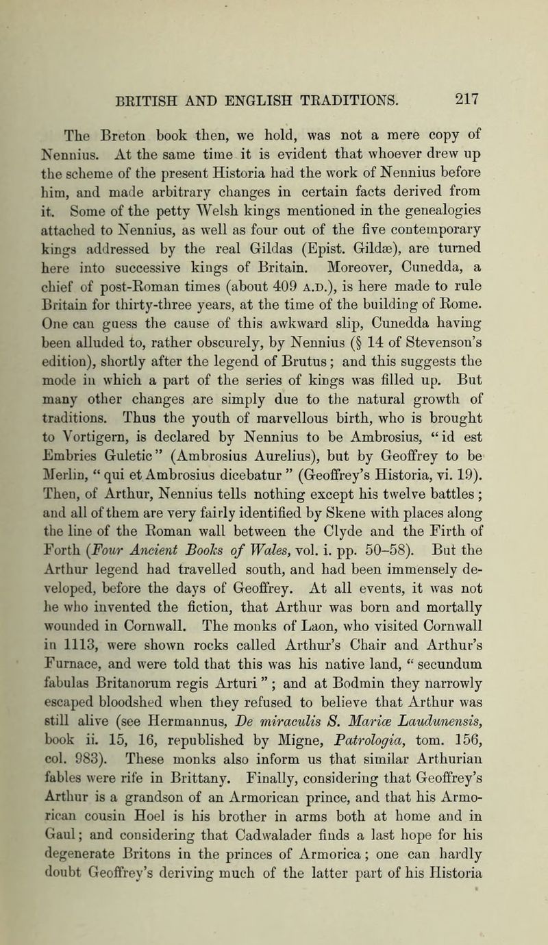 The Breton book then, we hold, was not a mere copy of Nennius. At the same time it is evident that whoever drew up the scheme of the present Historia had the work of Nennius before him, and made arbitrary changes in certain facts derived from it. Some of the petty Welsh kings mentioned in the genealogies attached to Nennius, as well as four out of the five contemporary kings addressed by the real Gildas (Epist. Gildm), are turned here into successive kings of Britain. Moreover, Cunedda, a chief of post-Eoman times (about 409 a.d.), is here made to rule Britain for thirty-three years, at the time of the building of Eome. One can guess the cause of this awkward slip, Cunedda having been alluded to, rather obscurely, by Nennius (§ 14 of Stevenson’s edition), shortly after the legend of Brutus; and this suggests the mode in which a part of the series of kings was filled up. But many other changes are simply due to the natural growth of traditions. Thus the youth of marvellous birth, who is brought to Vortigern, is declared by Nennius to be Ambrosius, “id est Embries Guletic” (Ambrosius Aurelius), but by Geoffrey to be Merlin, “ qui et Ambrosius dicebatur ” (Geoffrey’s Historia, vi. 19). Then, of Arthur, Nennius tells nothing except his twelve battles ; and all of them are very fairly identified by Skene with places along the line of the Koman wall between the Clyde and the Firth of Forth (Four Ancient Books of Wales, vol. i. pp. 50-58). But the Arthur legend had travelled south, and had been immensely de- veloped, before the days of Geoffrey. At all events, it was not he who invented the fiction, that Arthur was born and mortally wounded in Cornwall. The monks of Laon, who visited Cornwall in 1113, were shown rocks called Arthm’s Chair and Arthur’s Furnace, and were told that this was his native land, “ secundum fabulas Britanorum regis Arturi ” ; and at Bodmin they narrowly escaped bloodshed when they refused to believe that Arthur was still alive (see Hermannus, Be miraeulis 8. Marice Laudunensis, book ii. 15, 16, republished by Migne, Patrologia, tom. 156, col. 983). These monks also inform us that similar Arthurian fables were rife in Brittany. Finally, considering that Geoffrey’s Arthur is a grandson of an Armorican prince, and that his Armo- rican cousin Hoel is his brother in arms both at home and in Gaul; and considering that Cadwalader finds a last hope for his degenerate Britons in the princes of Armorica; one can hardly doubt Geoffrey’s deriving much of the latter part of his Historia