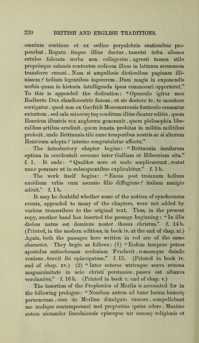omnium continue et ex ordine perpulchris orationibus pro- ponebat. Eogatu itaque illius ductus , tametsi infra alienos ortulos falerata uerba non collegerim . agresti tamen stilo propriisque calamis contentus codicem ilium in latinum sermonem transferre curaui . Nam si ampullosis dictionibus paginam illi- nissem r' tedium legentibus ingererem . Dum magis in exponendis uerbis quam in bistoria intelligenda ipsos commorari opporteret.” To this is appended the dedication: “Opusculo igitur meo Eodberte Dux claudiocestrie faueas . ut sic doctore te. te mouitore corrigatur, quod non ex Gavfridi Monemutensis fonticulo censeatur extortum, sed sale mineru§ tu§ conditum illius dicatur editio. quern Henricus illustris rex aiiglorum generauit. quern philosophia libe- ralibus artibus erudiuit. quern innata probitas in militia militibus prefecit. unde Brittannia tibi nunc temporibus nostris ac si alterum Henricum adepta interne congratulatur affectu.” The introductory chapter begins: “ Brittannia insularum optima in occidentali occeano inter Galliam et Hiberniam sita.” f. 1. It ends : “ Qualiter uero et unde amplicuei’unt. restat nunc perarare ut in subsequentibus explicabitur.” f. 1 b. The work itself begins: “ Eneas post troianum bellum excidium vrbis cum ascanio filio diflfugiens italiam nauigio adiuit.” f. 1 b. It may be doubtful whether some of the notices of synchronous events, appended to many of the chapters, were not added by various transcribers to the original text. Thus, in the present copy, another hand has inserted the passage beginning: “ In illis diebus natus est dominus noster ihesus christus.” f. 14 b. (Printed, in the modern editions, in book iv. at the end of chap, xi.) Again, both the passages here written in red are of the same character. They begin as follows: (1) “ Eodem tempore petros apostolus antiochenam ecclesiam Evndavit. romamque delude veniens. tenvit ibi episcopatum.” f. 15. (Printed in book iv. end of chap, xv.) (2) “ Inter ceteros utrivsque sexvs svmma magnanimitate in acie christi perstantes. passvs est albanvs verolamivs.” f. 16 b. (Printed in book v. end of chap, v.) The insertion of the Prophecies of Merlin is accounted for in the following prologue: “ Nondum autem ad hunc locum historic perueneram . cum de Merlino diuulgato rumore . compellebant me undique contemporanei mei prophetias ipsius edere. Maxime autem alexander lincolniensis episcopus uir summ§ religionis et