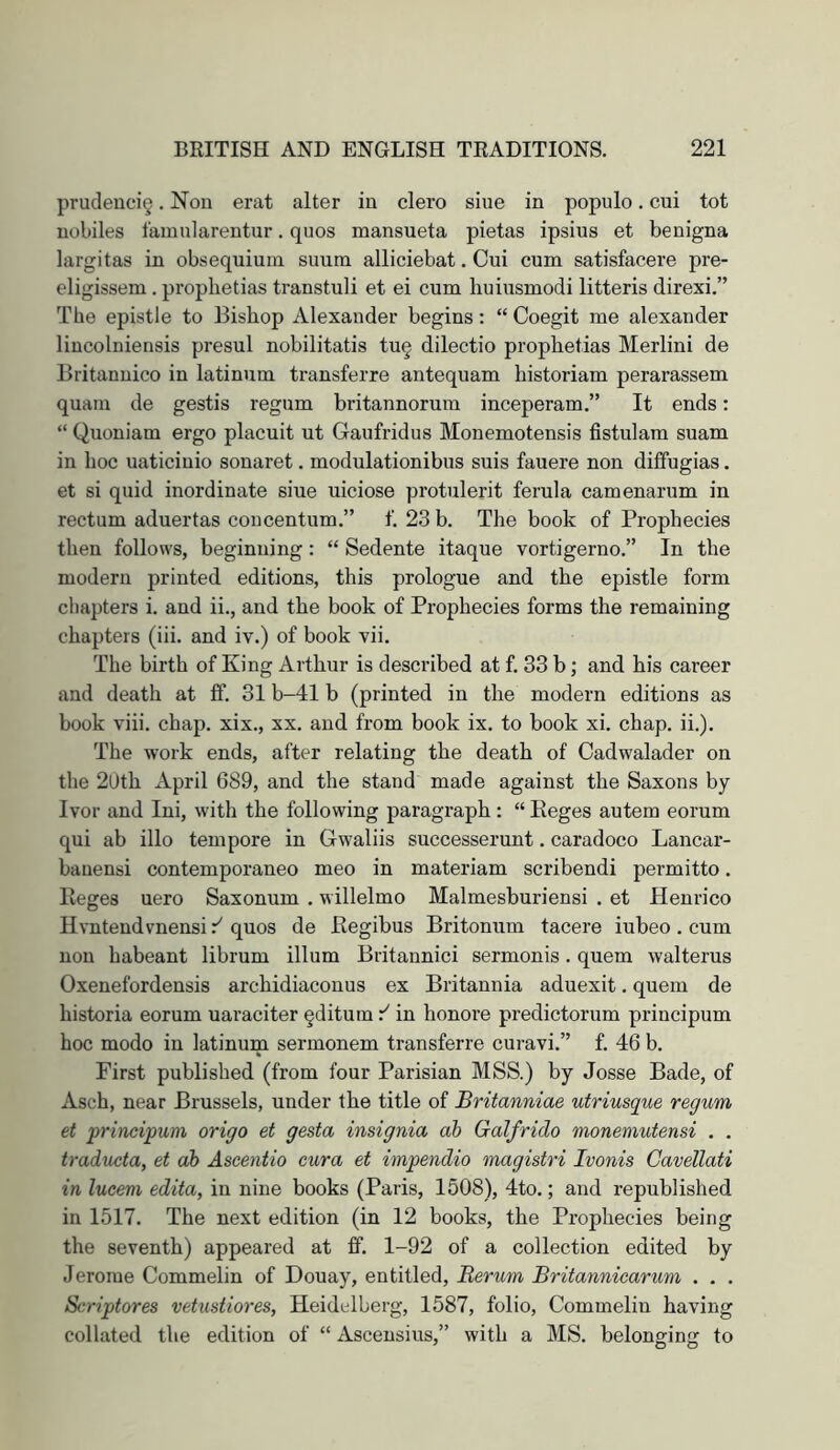 prucleuci§. Non erat alter in clero sine in populo. cui tot uobiles famnlarentur. quos mansueta pietas ipsius et benigna largitas in obsequium suura. alliciebat, Cui cum satisfacere pre- eligissem . prophetias transtuli et ei cum huiusmodi litteris direxi.” The epistle to Bishop Alexander begins: “ Coegit me alexander liucolniensis presul nobilitatis tu§ dilectio prophetias Merlini de Britannico in latinum transferre antequam historiam perarassem quani de gestis regum britannorum inceperam.” It ends: “ Quoniam ergo placuit ut Gaufridus Monemotensis fistulam suam in hoc uaticinio sonaret. modulationibus suis fauere non diffugias. et si quid inordinate siue uiciose protulerit ferula camenarum in rectum aduertas concentum.” f. 23 b. The book of Prophecies then follows, beginning: “ Sedente itaque vortigerno.” In the modern printed editions, this prologue and the epistle form chapters i. and ii., and the book of Prophecies forms the remaining chapters (iii. and iv.) of book vii. The birth of King Arthur is described at f. 33 b; and his career and death at ff. 31 b-41 b (printed in the modern editions as book viii. chap, xix., xx. and from book ix. to book xi. chap. ii.). The work ends, after relating the death of Cadwalader on the 20th April 689, and the stand made against the Saxons by- Ivor and Ini, with the following paragraph : “ Eeges autem eorum qui ab illo tempore in Gwaliis successerunt. caradoco Lancar- bauensi contemporaneo meo in materiam scribendi permitto. Eeges uero Saxonum . willelmo Malmesburiensi . et Henrico Hvntendvnensi quos de Eegibus Britonum tacere iubeo. cum non habeant librum ilium Britannic! sermonis. quern walterus Oxenefordensis archidiaconus ex Britannia aduexit. quern de historia eorum uaraciter §ditum in honore predictorum principum hoc modo in latinum sermonem transferre curavi.” f. 46 b. First published (from four Parisian MSS.) by Josse Bade, of Asch, near Brussels, under the title of Britanniae utriusque requm et principum origo et gesta insignia ab Galfrido monemutensi . . traducta, et ab Ascentio cura et impendio magistri Ivonis Cavellati in lucem edita, in nine books (Paris, 1508), 4to.; and republished in 1517. The next edition (in 12 books, the Prophecies being the seventh) appeared at fif. 1-92 of a collection edited by Jerome Commelin of Douay, entitled, Berum Britanniearum . . . Scriptores vetustiores, Heidelberg, 1587, folio, Commelin having collated the edition of “ Ascensius,” with a MS. belonging to
