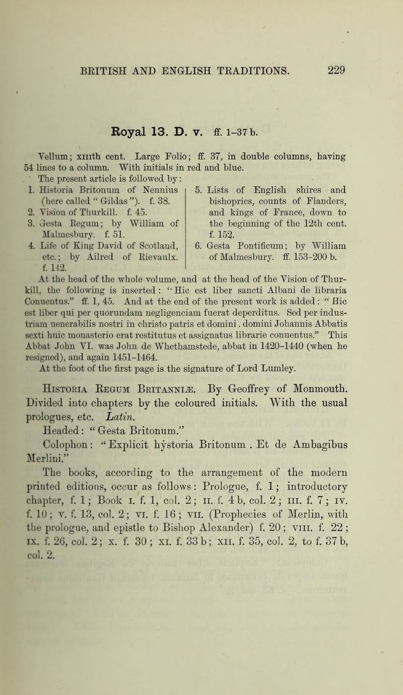 Royal 13. D. v. ff. i-37b. Vellum; xnith cent. Large Folio; ff. 37, in double columns, having 54 lines to a column. With initials in red and blue. The present article is followed by: 5. Lists of English shires and bishoprics, counts of Flanders, and kings of France, down to the beginning of the 12th cent, f. 152. Gesta Pontificum; by William of Malmesbury, ff. 153-200 b. 6 1. Historia Britonum of Nennius (here called “ Gildas ”). f. 38. 2. Vision of Thurkill. f. 45. 3. Gesta Eegum; by William of Malmesbury, f. 51. 4. Life of King David of Scotland, etc.; by Ailred of Eievaulx. f. 142. At the head of the whole volume, and at the head of the Vision of Thur- kill, the following is inserted : “ Hie est liber sancti Albani de libraria Conuentus.” ff. 1, 45. And at the end of the present work is added: “ Hie est liber qui per quorundam negligenciam fuerat deperditus. Sed per indus- triam uenerabilis nostri in christo patris et domini. domini Johannis Abbatis sexti huic monasterio erat restitutus et assignatus librarie conuentus.” This Abbat John VI. was John de Whethamstede, abbat in 1420-1440 (when he resigned), and again 1451-1464. At the foot of the first page is the signature of Lord Lumley. Historia Regum Britannia:. By Geoffrey of Monmouth. Divided into chapters by the coloured initials. With the usual prologues, etc. Latin. Headed: “ Gesta Britonum.” Colophon: “ Explicit hystoria Britonum . Et de Ambagibus Merlini.” The books, according to the arrangement of the modern printed editions, occur as follows: Prologue, f. 1; introductory chapter, f. 1; Book i. f. 1, col. 2; ii. f. 4 b, col. 2; iii. f. 7; iv. f. 10; V. f. 13, col. 2; vi. f. 16 ; vii. (Prophecies of Merlin, with the prologue, and epistle to Bishop Alexander) f. 20; viii. f. 22 ; IX. f. 26, col. 2; x. f. 30 ; xi. f. 33 b; xii. f. 35, col. 2, to f. 37 b, col. 2.