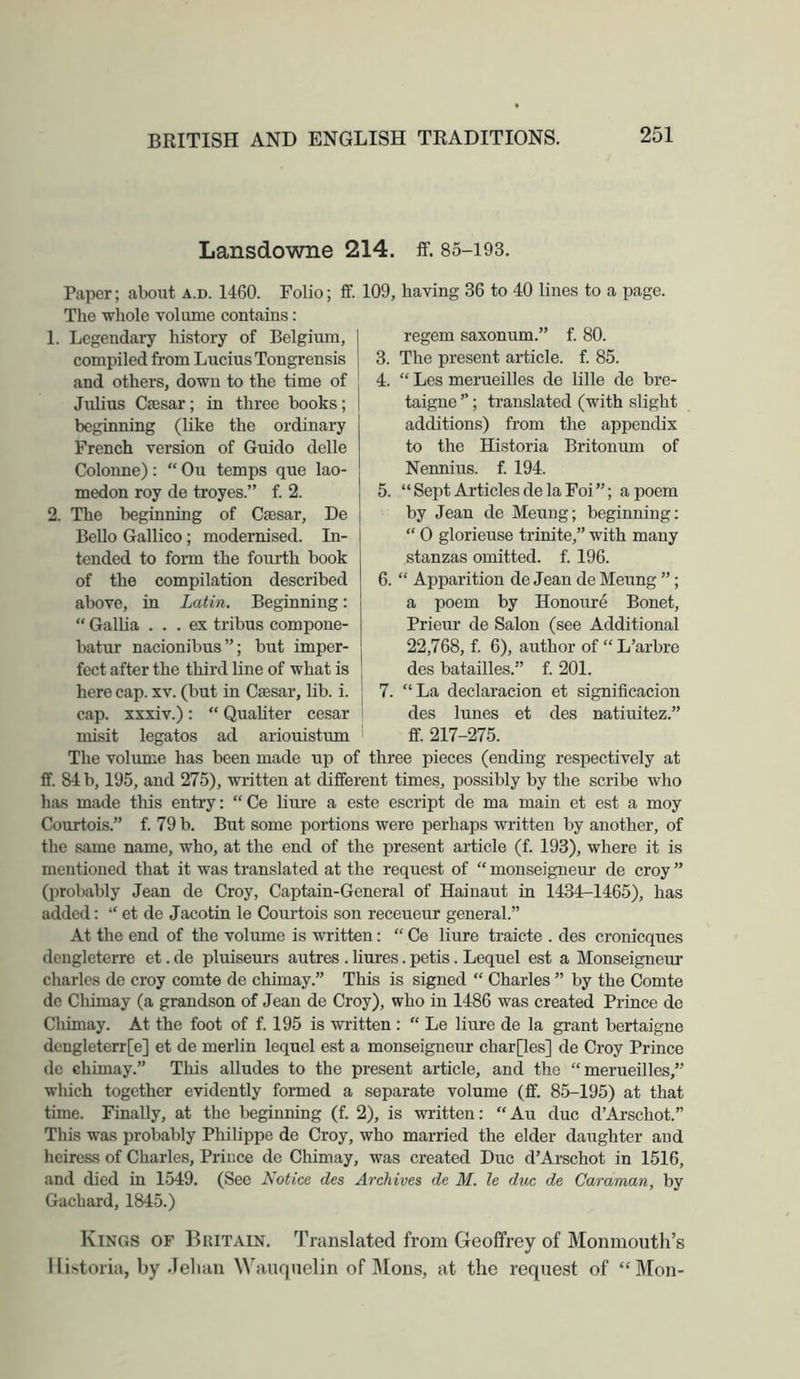 Lansdowne 214. if. 85-193. Paper; about a.d. 1460. Folio The whole volume contains: 1. Legendary history of Belgium, compiled from Lucius Tongrensis and others, down to the time of Julius Caesar; in three books; beginning (like the ordinary French version of Guido delle Colonne): “ Ou temps que lao- medon roy de troyes.” f. 2. 2. The beginning of Caesar, De Bello Gallico; modernised. In- tended to form the fourth book of the compilation described above, in Latin. Beginning: “ Gallia ... ex tribus compone- batur nacionibus”; but imper- fect after the third line of what is here cap. xv. (but in Caesar, lib. i. cap. xxxiv.): “ Quahter cesar misit legates ad ariouistum ff. 109, having 36 to 40 lines to a page. 5. regem saxonum.” f. 80. The present article, f. 85. “ Les merueilles de lille de bre- taigne ”; translated (with slight additions) from the appendix to the Historia Britonum of Nennius, f. 194. “ Sept Articles de la Foi ”; a poem by Jean de Meung; beginning; “ 0 glorieuse trinite,” with many stanzas omitted, f. 196. 6. “ Apparition de Jean de Meung ”; a poem by Honoure Bonet, Prieur de Salon (see Additional 22,768, f. 6), author of “L’arbre des batailles.” f. 201. 7. La declaracion et significacion des lunes et des natiuitez.” ff. 217-275. The volume has been made up of three pieces (ending respectively at £f. 84 b, 195, and 275), written at different times, possibly by the scribe who has made this entry: “Ce liure a este escript de ma main et est a moy Couxtois.” f. 79 b. But some portions were perhaps written by another, of the same name, who, at the end of the present article (f. 193), where it is mentioned that it was translated at the request of “ monseigneur de croy ” (jwobably Jean de Croy, Captain-General of Hainaut in 1434-1465), has added: “ et de Jacotin le Courtois son receueur general.” At the end of the volume is written: “ Ce liure traicte . des cronicques dengletcrre et. de pluiseurs autres . liures. petis. Lequel est a Monseigneur Charles de croy comte de chimay.” This is signed  Charles ” by the Comte de Cliimay (a grandson of Jean de Croy), who in 1486 was created Prince de Cliimay. At the foot of f. 195 is written : “ Le liure de la grant bertaigne dengleterr[e] et de merlin lequel est a monseigneur char[les] de Croy Prince de chimay.” This alludes to the present article, and the “merueilles,’’ which together evidently formed a separate volume (ff. 85-195) at that time. Finally, at the beginning (f. 2), is written: “Au due d’Arschot.” This was probably Philippe de Croy, who married the elder daughter and heiress of Charles, Prince de Chimay, was created Due d’Arschot in 1516, and died in 1549. (See Notice des Archives de M. le due de Caraman, by Gacbard, 1845.) Kings of Britain, Translated from Geoffrey of Monmouth’s Historia, by .lelian Wauquelin of Mons, at the request of “Mon-