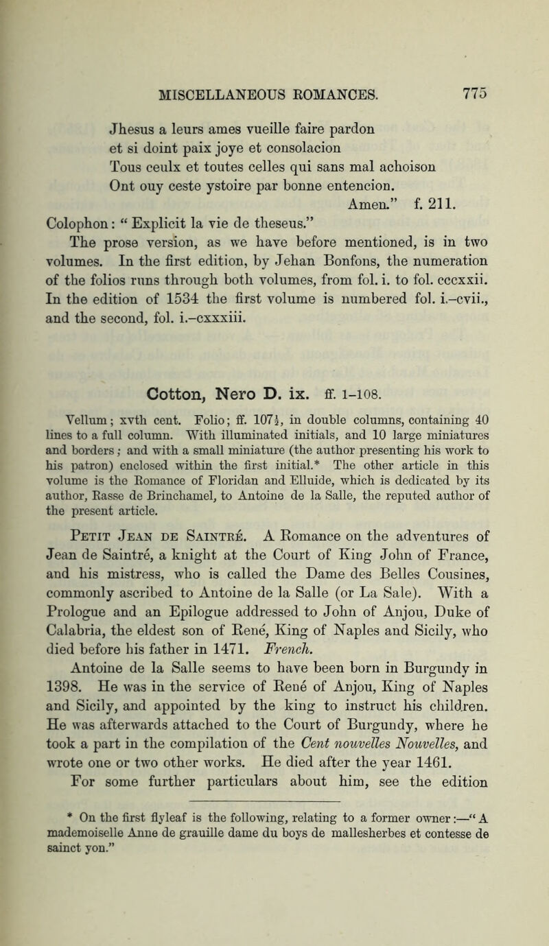 Jhesus a leurs ames vueille faire pardon et si doint paix joye et consolacion Tons ceulx et toutes celles qui sans mal achoison Ont ouy ceste ystoire par bonne entencion. Amen-” f. 211. Colophon: “ Explicit la vie de theseus.” The prose version, as we have before mentioned, is in two volumes. In the first edition, by Jehan Bonfons, the numeration of the folios runs through both volumes, from fob i. to fob cccxxii. In the edition of 1534 the first volume is numbered fob i.-cvii., and the second, fob i.-cxxxiii. Cotton, Nero D. ix. ff. 1-108. Vellum; xvth cent. Folio; fif. 1071, in double columns, containing 40 lines to a full column. With illuminated initials, and 10 large miniatures and borders; and with a small miniature (the author presenting his work to his patron) enclosed within the first initial.* The other article in this volume is the Eomance of Floridan and Elluide, which is dedicated by its author, Rasse de Brinchamel, to Antoine de la Salle, the reputed author of the present article. Petit Jean de Saintre. A Eomance on the adventures of Jean de Saintre, a knight at the Court of King John of France, and his mistress, who is called the Dame des Belles Cousines, commonly ascribed to Antoine de la Salle (or La Sale). With a Prologue and an Epilogue addressed to John of Anjou, Duke of Calabria, the eldest son of Eene, King of Naples and Sicily, who died before his father in 1471. French. Antoine de la Salle seems to have been born in Burgundy in 1398. He was in the service of Keue of Anjou, King of Naples and Sicily, and appointed by the king to instruct his children. He was afterwards attached to the Court of Burgundy, where he took a part in the compilation of the Cent nouvelles Nouvelles, and wrote one or two other works. He died after the year 1461. For some further particulars about him, see the edition * On the first flyleaf is the following, relating to a former owner:—“ A mademoiselle Anne de grauille dame du boys de mallesherbes et contesse de sainct yon.”