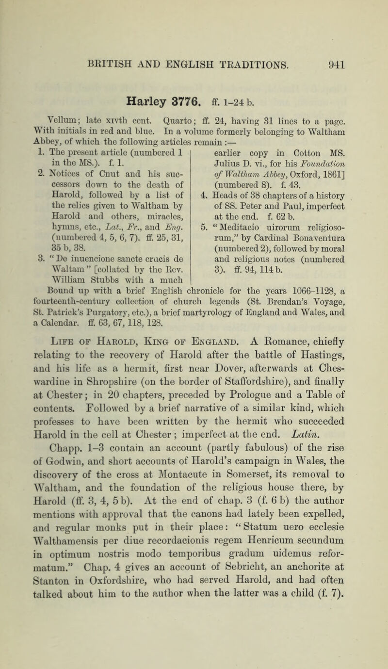 Harley 3776. ff. 1-24 b. Vclliun; late xivth cent. Quarto; £f. 24, having 31 lines to a page. With initials in red and blue. In a volume formerly belonging to Waltham Abbey, of which the following articles remain :— 1. The present article (numbered 1 in the MS.), f. 1. 2. Notices of Cunt and his suc- cessors down to the death of Harold, followed by a list of the relics given to Waltham by Harold and others, miracles, hymns, etc., Lat., Fr., and Eng. (numbered 4, 5, 6, 7). ff. 25, 31, 35 b, 38. 3. “De inuencione sancte cracis de Waltam ” [collated by the Rev. earlier copy in Cotton MS. Julius D. vi., for his Foundation of Waltham Abbey, Oxford, 1861] (numbered 8). f. 43. 4. Heads of 38 chapters of a history of SS. Peter and Paul, imperfect at the end. f. 62 b. 5. “Meditacio uirorum religioso- rum,” by Cardinal Bonaventura (numbered 2), followed by moral and religious notes (numbered 3). ff. 94, 114 b. Wilham Stubbs with a much Bound up with a brief English chronicle for the years 1066-1128, a fourteenth-century collection of church legends (St. Brendan’s Voyage, St. Patrick’s Purgatory, etc.), a brief martyrology of England and Wales, and a Calendar, ff. 63, 67, 118, 128. Life of Harold, King of England, A Romance, chiefly- relating to the recovery of Harold after the battle of Hastings, and his life as a hermit, first near Dover, afterwards at Ches- wardine in Shropshire (on the border of Statfordshire), and finally at Chester; in 20 chapters, preceded by Prologue and a Table of contents. Followed by a brief narrative of a similar kind, which professes to have been written by the hermit who succeeded Harold in the cell at Chester ; imperfect at the end. Latin. Chapp. 1-3 contain an account (partly fabulous) of the rise of Godwin, and short accounts of Harold’s campaign in Wales, the discovery of the cross at IMontacute in Somerset, its removal to Waltham, and the foundation of the religious house there, by Harold (ff. 3, 4, 5 b). At the end of chap. 3 (f, 6 b) the author mentions with approval that the canons had lately been expelled, and regular monks put in their place: “ Statum uero ecclesie Walthamensis per diue recordacionis regem Henricum secundum in optimum nostris modo temporibus gradum uidemus refor- matum.” Chap. 4 gives an account of Sebricht, an anchorite at Stanton in Oxfordshire, who had served Harold, and had often talked about him to the author when the latter was a child (f. 7).