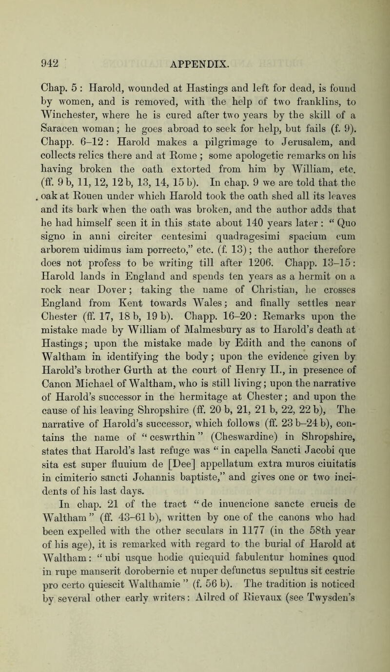 Chap. 5 : Harold, wounded at Hastings and left for dead, is found by women, and is removed, with the help of two franklins, to Winchester, where he is cured after two years by the skill of a Saracen woman; he goes abroad to seek for help, but fails (f. 9). Chapp. 6-12: Harold makes a pilgrimage to Jerusalem, and collects relics there and at Home ; some apologetic remarks on his having broken the oath extorted from him by William, etc. (ff. 9 b, 11, 12, 12 b, 13, 14, 15 b). In chap. 9 we are told that the oak at Eouen under which Harold took the oath shed all its leaves and its bark when the oath was broken, and the author adds that he had himself seen it in this state about 140 years later ; “ Quo signo in anni circiter centesimi quadragesimi spacium cum arborem uidimus iam porrecto,” etc. (f. 13); the author therefore does not profess to be writing till after 1206. Chapp. 13-15: Harold lands in England and spends ten years as a hermit on a rock near Dover; taking the name of Christian, he crosses England from Kent towards Wales; and finally settles near Chester (tf. 17, 18 b, 19 b). Chapp. 16-20: Eemarks upon the mistake made by William of Malmesbury as to Harold’s death at Hastings; upon the mistake made by Edith and the canons of Waltham in identifying the body; upon the evidence given by Harold’s brother Gurth at the court of Henry II., in presence of Canon Michael of Waltham, who is still living; upon the narrative of Harold’s successor in the hermitage at Chester; and upon the cause of his leaving Shropshire (If. 20 b, 21, 21 b, 22, 22 b). The narrative of Harold’s successor, which follows (If. 23b-24b), con- tains the name of “ ceswrthin ” (Cheswardine) in Shropshire, states that Harold’s last refuge was “ in capella Sancti Jacobi que sita est super fluuium de [Dee] appellatum extra muros ciuitatis in cimiterio sancti Johannis baptiste,” and gives one or two inci- dents of his last days. In chap. 21 of the tract “de inuencione sancte crucis de Waltham ” (ff. 43-61 b), written by one of the canons who had been expelled with the other seculars in 1177 (in the 58th year of his age), it is remarked with regard to the burial of Harold at Waltham: “ ubi usque hodie quicquid fabulentur homines quod in rupe manserit dorobernie et nuper defunctus sepultus sit cestrie pro certo quiescit Walthamie ” (f. 56 b). The tradition is noticed by several other early writers: Ailred of Eievaux (see Twysden’s