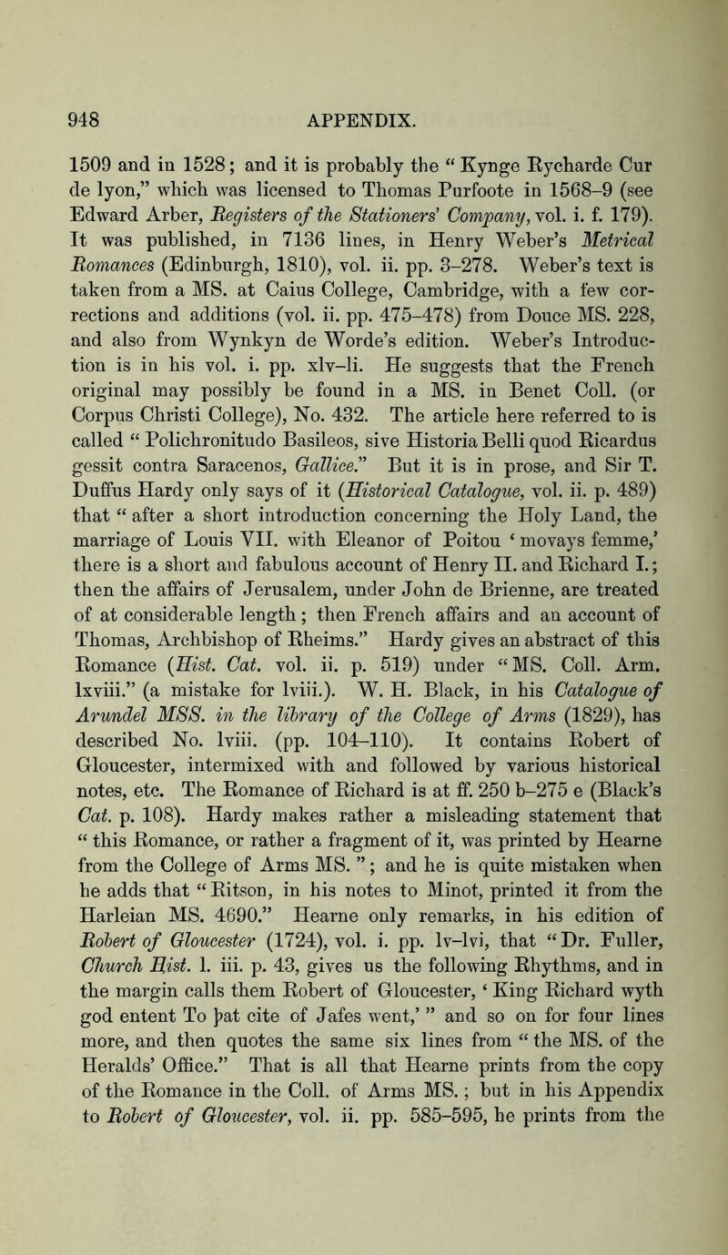 1509 and in 1528; and it is probably the “ Kynge Eycbarde Cur de lyon,” which was licensed to Thomas Purfoote in 1568-9 (see Edward Arber, Registers of the Stationers' Company, vol. i. f. 179). It was published, in 7136 lines, in Henry Weber’s Metrical Romances (Edinburgh, 1810), vol. ii. pp. 3-278. Weber’s text is taken from a MS. at Cains College, Cambridge, with a few cor- rections and additions (vol. ii. pp. 475-478) from Douce MS. 228, and also from Wynkyn de Worde’s edition. Weber’s Introduc- tion is in his vol. i. pp. xlv-li. He suggests that the French original may possibly be found in a MS. in Benet Coll, (or Corpus Christ! College), No. 432. The article here referred to is called “ Polichronitudo Basileos, sive Historia Belli quod Eicardus gessit contra Saracenos, Gallice. But it is in prose, and Sir T. Duffus Hardy only says of it {Historical Catalogue, vol. ii. p. 489) that “ after a short introduction concerning the Holy Land, the marriage of Louis VII. with Eleanor of Poitou ‘ movays femme,’ there is a short and fabulous account of Henry II. and Eichard I.; then the affairs of Jerusalem, under John de Brienne, are treated of at considerable length; then French affairs and an account of Thomas, Archbishop of Eheims.” Hardy gives an abstract of this Eomance {Hist. Cat. vol. ii. p. 519) under “ MS. Coll. Arm. Ixviii.” (a mistake for Iviii.). W. H. Black, in his Catalogue of Arundel MSS. in the library of the College of Arms (1829), has described No. Iviii. (pp. 104r-110). It contains Eobert of Gloucester, intermixed with and followed by various historical notes, etc. The Eomance of Eichard is at ff. 250 b-275 e (Black’s Cat. p. 108). Hardy makes rather a misleading statement that “ this Eomance, or rather a fragment of it, was printed by Hearne from the College of Arms MS. ”; and he is quite mistaken when he adds that “ Eitson, in his notes to Minot, printed it from the Harleian MS. 4690.” Hearne only remarks, in his edition of Robert of Gloucester (1724), vol. i. pp. Iv-lvi, that “ Dr. Fuller, Church Hist. 1. iii. p. 43, gives us the following Ehythms, and in the margin calls them Eobert of Gloucester, ‘ King Eichard wyth god entent To ]?at cite of Jafes went,’ ” and so on for four lines more, and then quotes the same six lines from “ the MS. of the Heralds’ Office.” That is all that Hearne prints from the copy of the Eomance in the Coll, of Arms MS.; but in his Appendix to Robert of Gloucester, vol. ii. pp. 585-595, he prints from the