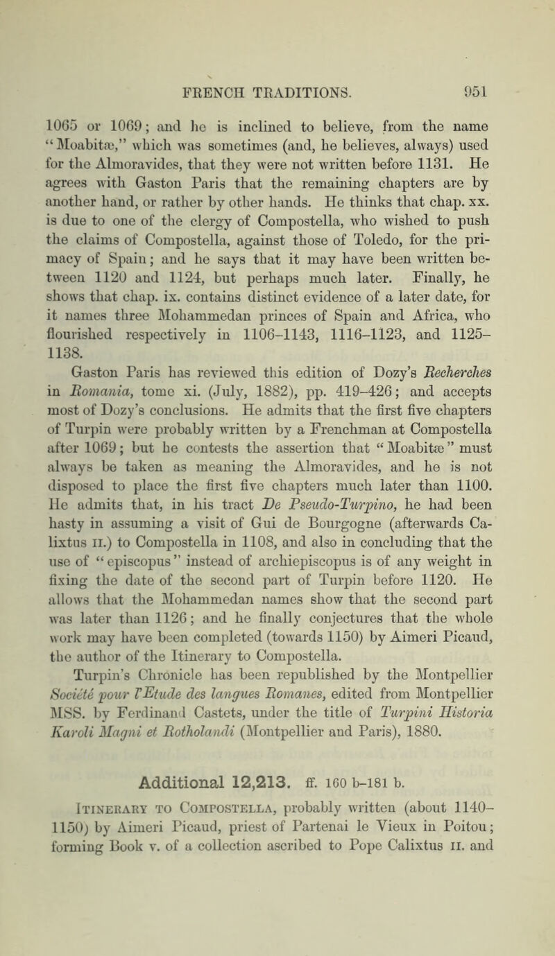 1005 or 1009; and lie is inclined to believe, from the name “ IMoabitai,” which was sometimes (and, he believes, always) used for the Almoravides, that they were not written before 1131. He agrees with Gaston Paris that the remaining chapters are by another hand, or rather by other hands. He thinks that chap. xx. is due to one of the clergy of Compostella, who wished to push the claims of Compostella, against those of Toledo, for the pri- macy of Spain; and he says that it may have been written be- tween 1120 and 1124, but perhaps much later. Finally, he shows that chap. ix. contains distinct evidence of a later date, for it names three Mohammedan princes of Spain and Africa, who flourished respectively in 1106-1143, 1116-1123, and 1125- 1138. Gaston Paris has reviewed tiiis edition of Dozy’s Becherches in Romania, tome xi. (July, 1882), pp. 419-426; and accepts most of Dozy’s conclusions. He admits that the first five chapters of Turpin were probably written by a Frenchman at Compostella after 1069; but he contests the assertion that “ Moabitte ” must always be taken as meaning the Almoravides, and he is not disposed to place the first five chapters much later than 1100. He admits that, in his tract Be Pseudo-Turpino, he had been hasty in assuming a visit of Gui de Bourgogne (afterwards Ca- lixtiis II.) to Compostella in 1108, and also in concluding that the use of “episcopus” instead of archiepiscopus is of any weight in fixing the date of the second part of Turpin before 1120. He allows that the IMohammedan names show that the second part was later than 1126; and he finally conjectures that the whole work may have been completed (towards 1150) by Aimeri Picaud, the author of the Itinerary to Compostella. Turpin’s Chronicle has been republished by the Montpellier Socicte pour VEtude des langues Romanes, edited from Montpellier 1\ISS. by Ferdinand Castets, under the title of Turpini Ilistoria Karoli Magni et Rotholandi (Montpellier and Paris), 1880. Additional 12,213. ff. iGO b-i8i b. Itinerary to Compostella, probably written (about 1140- 1150) by Aimeri Picaud, priest of Partenai le Vieux in Poitou;