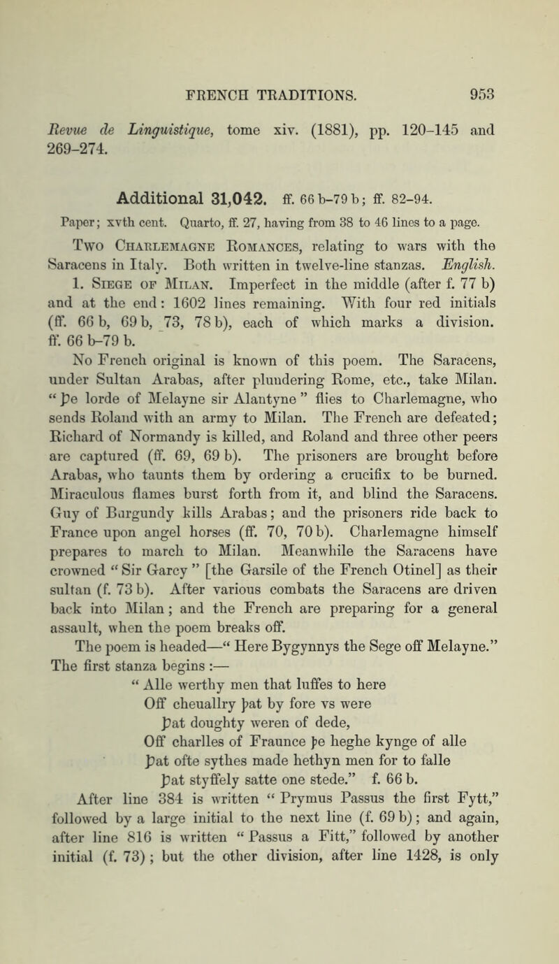 Revue de Linguistique, tome xiv. (1881), pp, 120-145 and 269-274. Additional 31,042. ff. 66 b-79 b; ff. 82-94. Paper; xvth cent. Quarto, ff. 27, having from 38 to 46 lines to a page. Two Chatilemagne Eomances, relating to wars with the Saracens in Italy. Both written in twelve-line stanzas. English. 1. Siege of StiL.\N. Imperfect in the middle (after f. 77 b) and at the end: 1602 lines remaining. With four red initials (fif. 66 b, 69 b, 73, 78 b), each of which marks a division. ff. 66 b-79 b. No French original is known of this poem. The Saracens, under Sultan Arabas, after plundering Borne, etc., take Milan. “ pe lorde of Melayne sir Alantyne ” flies to Charlemagne, who sends Roland with an army to Milan. The French are defeated; Richard of Normandy is killed, and Roland and three other peers are captured (ff. 69, 69 b). The prisoners are brought before Arabas, who taunts them by ordering a crucifix to be burned. Idiraculous flames burst forth from it, and blind the Saracens. Guy of Burgundy kills Arabas; and the prisoners ride back to France upon angel horses (ff. 70, 70 b). Charlemagne himself prepares to march to Milan. Meanwhile the Saracens have crowned “ Sir Garcy ” [the Garsile of the French Otinel] as their sultan (f. 73 b). After various combats the Saracens are driven back into Milan; and the French are preparing for a general assault, when the poem breaks off. The poem is headed—“ Here Bygynnys the Sege off Melayne.” The first stanza begins :— “ Alle werthy men that luffes to here Off cheuallry J?at by fore vs were pat doughty weren of dede. Off Charlies of Fraunce fe heghe kynge of alle pat ofte sythes made hethyn men for to falle pat styffely satte one stede.” f. 66 b. After line 384 is written “ Prymus Passus the first Fytt,” followed by a large initial to the next line (f. 69 b); and again, after line 816 is written “ Passus a Fitt,” followed by another initial (f. 73); but the other division, after line 1428, is only