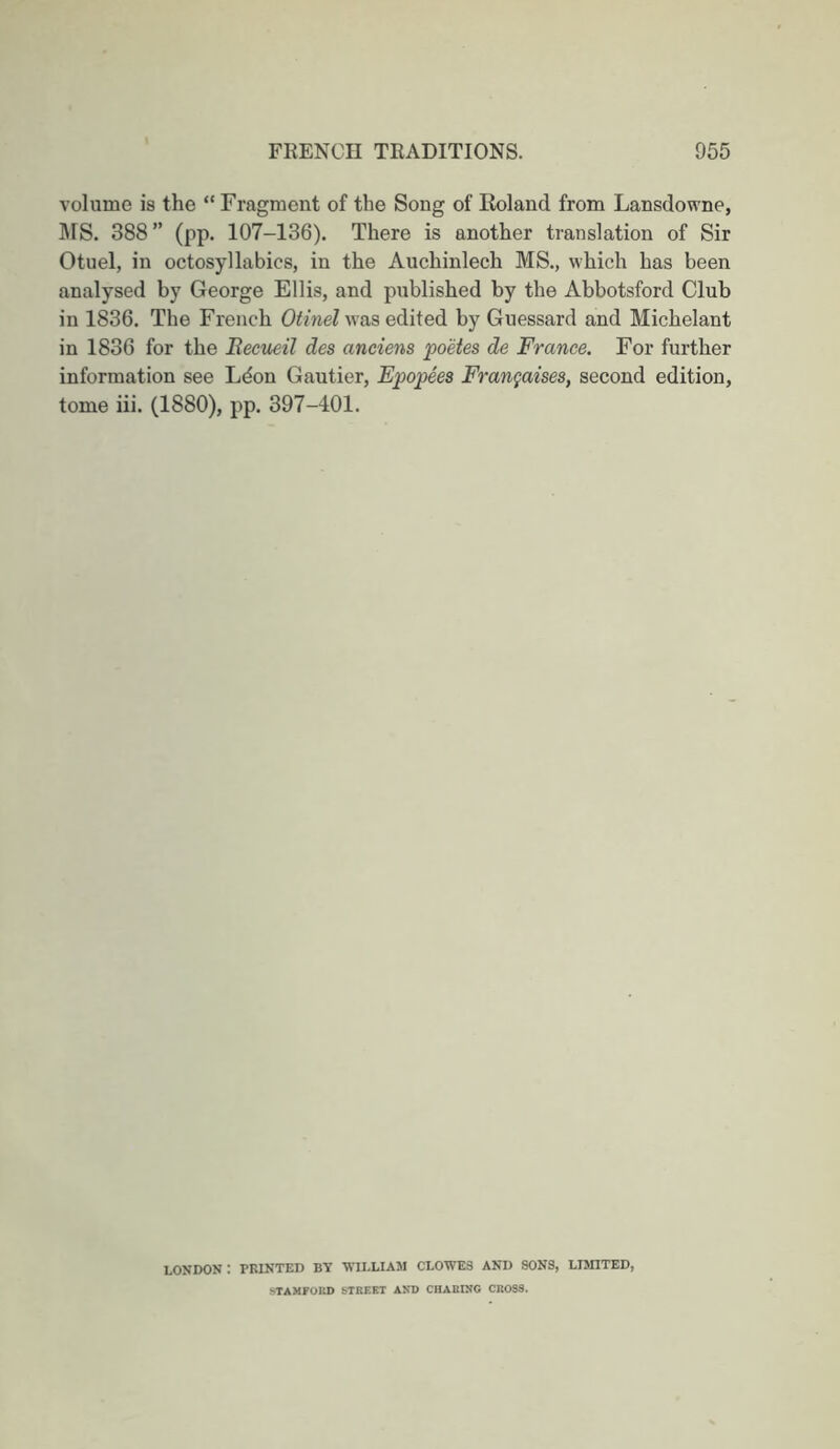 volume is the “ Fragment of the Song of Roland from Lansdowne, IMS. 388” (pp. 107-136). There is another translation of Sir Otuel, in octosyllabics, in the Auchinlech MS., which has been analysed by George Ellis, and published by the Abbotsford Club in 1836. The French OimeZ was edited by Guessard and Michelant in 1836 for the Eeciieil des anciens poetes de France. For further information see Ldon Gautier, Epopees Fran^aises, second edition, tome iii. (1880), pp. 397-401. London: printed by william clowes and sons, luhted, STAMFOKD STREET AND CHARING CROSS.