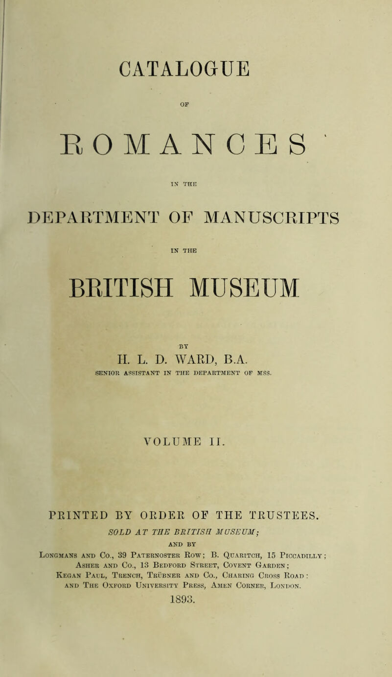 CATALOGUE OF EOMANCES IX TKK DEPARTMENT OF MANUSCRIPTS IN THE BKITISH MUSEUM BY II. L. D. WARD, B.A. SENIOR ASSISTANT IN THE DEPARTMENT OF MSS. VOLUME II. PRINTED BY ORDER OF THE TRUSTEES. SOLD AT THE BRITISH MUSEUM; AND BY Longmans and Co., 39 Paternoster Row ; B. Quaritch, 15 Piccadilly ; Asher and Co., 13 Bedford Street, Covent Garden ; Kegan Paul, Trench, Trubner and Co., Charing Cross Road : AND The Oxford University Press, Amen Corner, London. 1893.