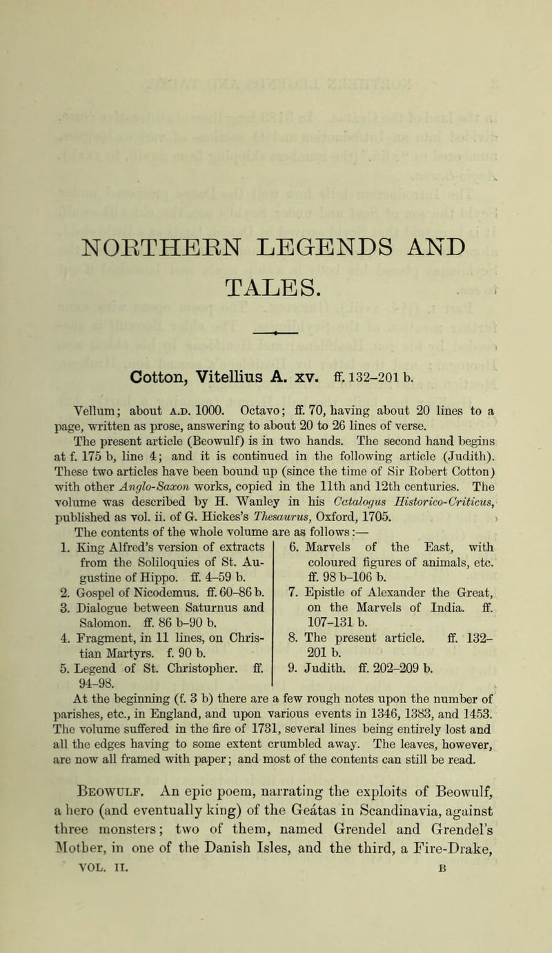 NOETHEEN LEGENDS AND TALES. Cotton, Vitellius A. xv. ff. 132-201 b. Vellum; about a.d. 1000. Octavo; ff. 70, having about 20 lines to a page, written as prose, answering to about 20 to 26 lines of verse. The present article (Beowulf) is in two hands. The second hand begins at f. 175 b, line 4; and it is continued in the following article (Judith). These two articles have been bound up (since the time of Sir Eobert Cotton) with other Anglo-Saxon works, copied in the 11th and 12th centuries. The volume was described by H. Wanley in his Catalogus Ilistorico-Criticus, published as vol. ii. of G. Hickes’s Thesaurus, Oxford, 1705. > The contents of the whole volume are as follows:— 1. King Alfred’s version of extracts from the Soliloquies of St. Au- gustine of Hippo, ff. 4-59 b. 2. Gospel of Nicodemus. ff. 60-86 b. 3. Dialogue between Saturnus and Salomon, ff. 86 b-90 b. 4. Fragment, in 11 lines, on Chris- tian Martyrs, f. 90 b. 5. Legend of St. Christopher, ff. 94-98. 6. Marvels of the East, with coloured figures of animals, etc. ff. 98 b-106 b. 7. Epistle of Alexander the Great, on the Marvels of India, ff. 107-131 b. 8. The present article. ff. 132- 201 b. 9. Judith, ff. 202-209 b. At the beginning (f. 3 b) there are a few rough notes upon the number of parishes, etc., in England, and upon various events in 1346, 1383, and 1453. The volume suffered in the fire of 1731, several lines being entirely lost and all the edges having to some extent crumbled away. The leaves, however, are now all framed with paper; and most of the contents can still be read. Beowulf. An epic poem, narrating the exploits of Beowulf, a hero (and eventually king) of the Geatas in Scandinavia, against three monsters; two of them, named Grendel and Grendel’s IMother, in one of the Danish Isles, and the third, a Fire-Drake,