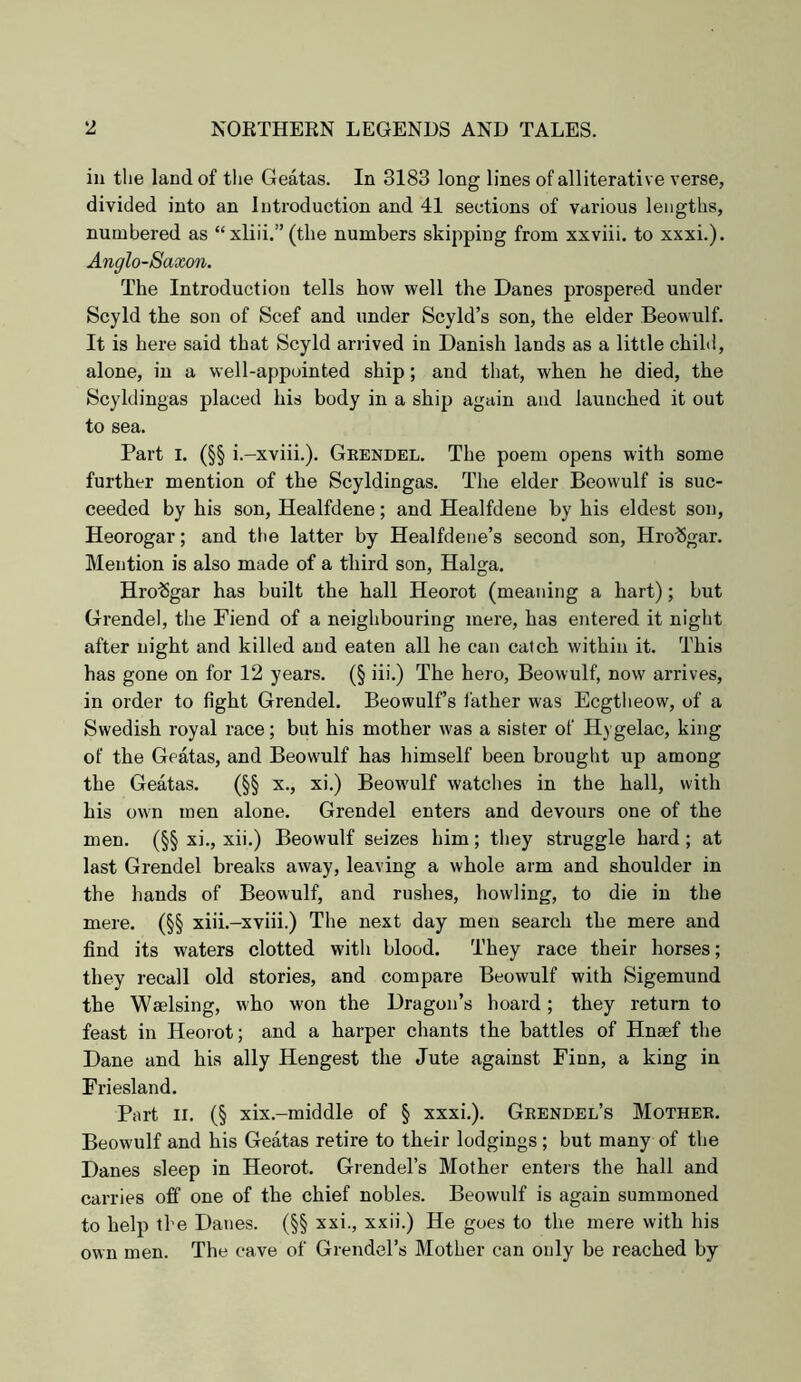 in the land of the Geatas. In 3183 long lines of alliterative verse, divided into an Introduction and 41 sections of various lengths, numbered as “xliii.” (the numbers skijiping from xxviii. to xxxi.). Anglo-Saxon. The Introduction tells how well the Danes prospered under Scyld the son of Scef and under Scyld’s son, the elder Beowulf. It is here said that Scyld arrived in Danish lands as a little child, alone, in a well-appointed ship; and that, when he died, the Scyldingas placed his body in a ship again and launched it out to sea. Part I. (§§ i.-xviii.). Geendel. The poem opens with some further mention of the Scyldingas. The elder Beowulf is suc- ceeded by his son, Healfdene; and Healfdeue by his eldest son, Heorogar; and tlie latter by Healfdene’s second son, Hrobgar. Mention is also made of a third son, Halga. Hro%ar has built the hall Heorot (meaning a hart); but Grendel, the Fiend of a neighbouring mere, has entered it night after night and killed and eaten all he can catch within it. This has gone on for 12 years. (§ iii.) The hero, Beowulf, now arrives, in order to fight Grendel. Beowulf’s father was Ecgtlieow, of a Swedish royal race; but his mother was a sister of Hj gelac, king of the Geatas, and Beowulf has himself been brought up among the Geatas. (§§ x., xi.) Beowulf watches in the hall, with his own men alone. Grendel enters and devours one of the men. (§§ xi., xii.) Beowulf seizes him; tliey struggle hard; at last Grendel breaks away, leaving a whole arm and shoulder in the hands of Beowulf, and rushes, howling, to die in the mere. (§§ xiii.-xviii.) The next day men search the mere and find its waters clotted with blood. They race their horses; they recall old stories, and compare Beowulf with Sigemund the Wmlsing, who won the Dragon’s hoard; they return to feast in Heorot; and a harper chants the battles of Hnsef the Dane and his ally Hengest the Jute against Finn, a king in Friesland. Part II. (§ xix.-middle of § xxxi.). Grendel’s Mother. Beowulf and his Geatas retire to their lodgings ; but many of the Danes sleep in Heorot. Grendel’s Mother enters the hall and carries off one of the chief nobles. Beowulf is again summoned to help the Danes. (§§ xxi., xxii.) He goes to the mere with his own men. The cave of Grendel’s Mother can only be reached by