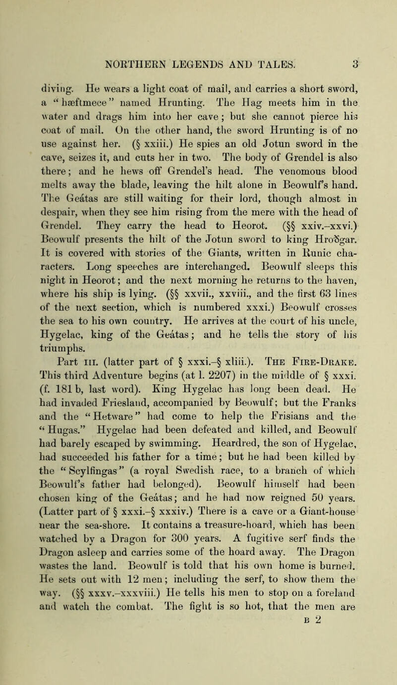 diving. He wears a light coat of mail, and carries a short sword, a “hmftmece” named Hrunting. The Hao: meets him in the water and drags him into her cave; but she cannot pierce his coat of mail. On tlie other hand, the sword Hrunting is of no use against her. (§ xxiii.) He spies an old Jotun sword in the cave, seizes it, and cuts her in two. The body of Grendel is also there; and he hews off Grendel’s head. The venomous blood melts away the blade, leaving the hilt alone in Beowulf’s hand. Tb.e Geatas are still waiting for their lord, though almost iu despair, when they see him rising from the mere with the head of Grendel. They carry the head to Heorot. (§§ xxiv.-xxvi.) Beowulf presents the hilt of the Jotun sword to king Hro^Sgar. It is covered with stories of the Giants, written in Bunic cha- racters. Long speeches are interchanged. Beowulf sleeps this night in Heorot; and the next morning he returns to the haven, where his ship is lying. (§§ xxvii., xxviii., and the first 63 lines of the next section, which is numbered xxxi.) Beowulf crosses the sea to his own country. He arrives at the court of his uncle, Hygelac, king of the Geatas; and he tells the story of his triumphs. Part III. (latter part of § xxxi.-§ xliii.). The Fire-Drake. This third Adventure begins (at 1. 2207) in the middle of § xxxi. (f. 181 b, last word). King Hygelac has long been dead. He had invaded Friesland, accompanied by Beowulf; but the Franks and the “ Hetware ” had come to help the Frisians and the “ Hugas.” Hygelac had been defeated and killed, and Beowulf had barely escaped by swimming. Heardred, the son of Hygelac, had succeeded his father for a time; but he had been killed by the “ Scylfingas ” (a royal Swedish race, to a branch of which Beowulf’s father had belonged). Beowulf himself had been chosen king of the Geatas; and he had now reigned 50 years. (Latter part of § xxxi.-§ xxxiv.) There is a cave or a Giant-house near the sea-shore. It contains a treasure-hoard, which has been watched by a Dragon for 300 years. A fugitive serf finds the Dragon asleep and carries some of the hoard away. The Dragon wastes the land. Beowulf is told that his own home is burnefi. He sets out with 12 men; including the serf, to show them the way. (§§ xxxv.-xxxviii.) He tells his men to stop on a foreland and watch the combat. The fight is so hot, that the men are B 2