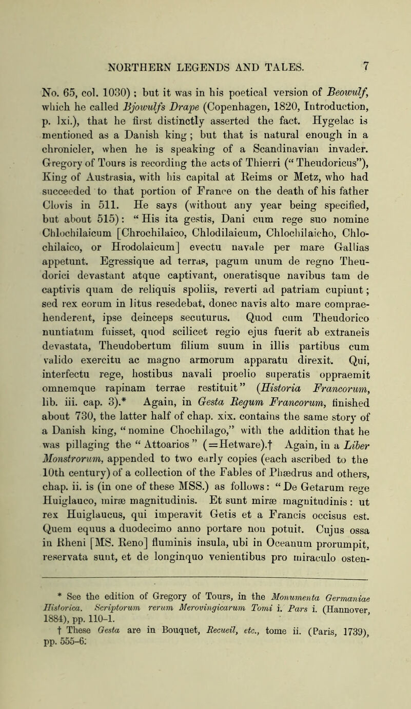 No, 65, col. 1030) ; but it was in his poetical version of Beowulf, which he called Bjowulfs Drape (Copenhagen, 1820, Introduction, p. Ixi.), that he first distinctly asserted the fact. Hygelac is mentioned as a Danish king; but that is natural enough in a chronicler, when he is speaking of a Scandinavian invader. Gregory of Tours is recording the acts of Thierri (“ Theudoricus”), King of Austrasia, with his capital at Reims or Metz, who had succeeded to that portion of France on the death of his father Clovis in 511. He says (without any year being specified, but about 515): “ His ita gestis, Dani cum rege suo nomine Chlochilaicum [Chrochilaico, Chlodilaicum, Chlochilaioho, Chlo- chilaico, or Hrodolaicum] evectu navale per mare Gallias appetunt. Egressique ad terras, pagum unum de regno Theu- dorici devastant atque captivant, oneratisque navibus tarn de captivis quara de reliquis spoliis, reverti ad patriam cupiunt; sed rex eorum in litus resedebat, donee navis alto mare comprae- henderent, ipse deinceps secuturus. Quod cum Theudorico nuntiatnm fuisset, quod scilicet regio ejus fuerit ab extraneis devastata, Theudobertum filium suum in illis partibus cum valido exercitu ac magno armorum apparatu direxit. Qui, interfectu rege, hostibus navali proelio superatis oppraemit omnemque rapinam terrae restituit” (Historia Francorum, lib. iii. cap. 3).* Again, in Gesta Begum Francorum, finished about 730, the latter half of chap. xix. contains the same story of a Danish king, “ nomine Chochilago,” with the addition that he was pillaging the “ Attoarios ” (=Hetware).t Again, in a Monstrorum, appended to two early copies (each ascribed to the 10th century) of a collection of the Fables of Pliaedrus and others, chap. ii. is (in one of these MSS.) as follows : “ De Getarum rege Huiglauco, mirse magnitudinis. Et sunt mirae raaguitudinis : ut rex Huiglaucus, qui imperavit Getis et a Francis occisus est. Quern equus a duodecimo anno portare non potuit. Cujus ossa in Kheni [MS. Reno] fluminis insula, ubi in Oceanum prorumpit, reservata sunt, et de longinquo venientibus pro miraculo osten- * See the edition of Gregory of Tours, in the Monumenta Germaniae Ilisforica. Scriptorum rerum Merovingiearum Tomi i. Pars i. (Hannover 1884), pp. 110-1. t These Gesta are in Bouquet, Recueil, etc., tome ii. (Paris, 1739), pp. 555-6;