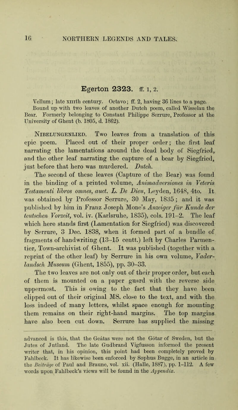 Egerton 2323. ff. i, 2. Vellum; late xiiitli century. Octavo; ff. 2, having 36 lines to a page. Bound up with two leaves of another Dutch poem, called Wisselau the Bear. Formerly belonging to Constant Philippe Serrure, Professor at the University of Ghent (b. 1805, d. 1862). Nibelungenlied. Two leaves from a translation of this epic poem. Placed out of their proper order; the first leaf narrating the lamentations around the dead body of Siegfried, and the other leaf narrating the capture of a bear by Siegfried, just before that hero was murdered. Dutch. The second of these leaves (Capture of the Bear) was found in the binding of a printed volume, Animadversiones in Veteris Testamenti libros omnes, auct. L. De Dieu, Leyden, 1648, 4to. It was obtained by Professor Serrure, 30 May, 1835; and it was published by him in Franz Joseph Mone’s Anzeiger fur Kunde der teutsehen Vorzeit, vol. iv. (Karlsruhe, 1835), cols. 191-2. The leaf which here stands first (Lamentation for Siegfried) was discovered by Serrure, 3 Dec. 1838, when it formed part of a bundle of fragments of handwriting (13-15 ceutt.) left by Charles Parmen- tier. Town-archivist of Ghent. It was published (together with a reprint of the other leaf) by Serrure in his own volume, Vader- landsch Museum (Ghent, 1855), pp. 30-33. The two leaves are not only out of their proper order, but each of them is mounted on a paper guard with the reverse side uppermost. This is owing to the fact that they have been clipped out of their original MS. close to the text, and with the loss indeed of many letters, whilst space enough for mounting them remains on their right-hand margins. The top margins have also been cut down. Serrure has supplied the missing advanced is this, that the Geatas were not the Gotar of Sweden, but the Jutes of Jutland. The late Gudbrand Vigfusson informed the present writer that, in his opinion, this point had been completely proved by Fahlbeck. It has likewise been enforced by Sophus Bugge, in an article in the Beitrdrje of Paul and Braune, vol. xii. (Halle, 1887), pp. 1-112. A few words upon Fahlbeck’s views will he found in the Appewdia;.