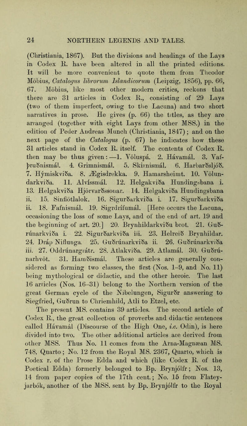 (Christiania, 1867). But the divisions and headings of the Lays in Codex E. have been altered in all the printed editions. It will be more convenient to quote them from Theodor Mobius, Catalogiis librorum Islandicorum (Leipzig, 1856), pp. 66, 67. Mobius, like most other modern critics, reckons that there are 31 articles in Codex K., consisting of 29 Lays (two of them imperfect, owing to the Lacuna) and two short narratives in prose. He gives (p. 66) the titles, as they are arranged (together with eight Lays from other MSS.) in the edition of Peder Andreas Munch (Christiania, 1847) ; and on the next page of the Gatalogus (p. 67) he indicates how these 31 articles stand in Codex R, itself. The contents of Codex E. then may be thus given;—1. Voluspa. 2. Havamal. 3. Vaf- J^rubnismal. 4. Grimnismal. 5. Skirnismal. 6. HarbarlSslio^. 7. Hymiskviba. 8. Hilgisdrekka. 9. Hamarsheimt. 10. Volun- darkvi^a. 11. Alvissmal. 12. Helgakviba Hundingsbana i. 13. Helgakviba Hjorvarbssonar. 14. Helgakvi^a Hundingsbana ii. 15. Sinfiotlalok. 16. Sigur^arkviba i. 17. Sigurbarkviba ii. 18. Fafnismal. 19. Sigrdrifumal. [Here occurs the Lacuna, occasioning the loss of some Lays, and of the end of art. 19 and the beginning of art. 20.] 20. Brynhildarkvibu brot. 21. Gu^- runarkviba i. 22. Sigurbarkviba iii. 23. Helreib Brynhildar. 24. Drap Niflunga. 25. Gubriinarkvi^a ii. 26. Gubrunarkvi’Sa iii. 27. Oddriinargiatr. 28. Atlakvitia. 29. Atlamal. 30. Gubru- narhvot. 31. Hatnbismal. These articles are generally con- sidered as forming two classes, the first (Nos. 1-9, and No. 11) being mythological or didactic, and the other heroic. The last 16 articles (Nos. 16-31) belong to the Northern version of the great German cycle of the Nibelungen, Sigurbr answering to Siegfried, Gubrun to Chriemhild, Atli to Etzel, etc. The present MS. contains 39 articles. The second article of Codex R., the great collection of proverbs and didactic sentences called Havamal (Discourse of the High One, i.e. Odin), is here divided into two. The other additional articles are derived from other MSS. Thus No. 11 comes from the Arna-Magnaean MS. 748, Quarto; No. 12 from the Royal MS. 2367, Quarto, which is Codex r. of the Prose Edda and which (like Codex R. of the Poetical Edda) formerly belonged to Bp. Brynjolfr; Nos. 13, 14 from paper copies of the 17th cent.; No. 15 from Elatey- jarbok, another of the MSS. sent by Bp. Brynjolfr to the Royal