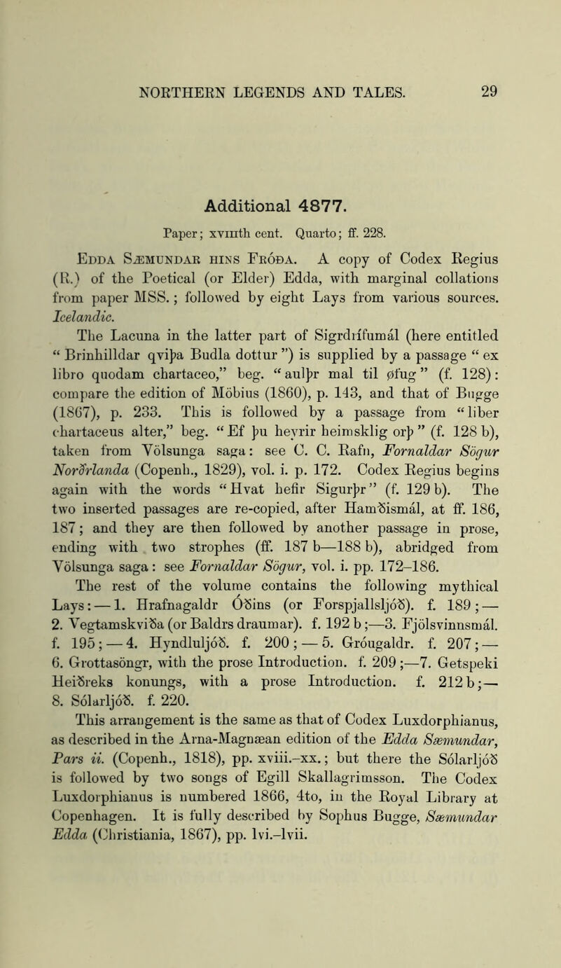 Additional 4877. Paper; XYinth cent. Quarto; ff. 228. Edda SiEMUNDAE BINS Feoda. A copy of Coclex Regius (R.) of the Poetical (or Elder) Edda, with marginal collations from paper MSS.; followed by eight Lays from various sources. Icelandic. Tlie Lacuna in the latter part of SigrdiifumM (here entitled “ Brinhilldar qvijpa Budla dottur ”) is supplied by a passage “ ex libro qiiodam chartaceo,” beg. “ auljjr mal til pfug ” (f. 128): compare the edition of Mdbius (1860), p. 143, and that of Bngge (1867), p. 233. This is followed by a passage from “liber chartaceus alter,” beg. “Ef ]?u heyrir heimsklig or|) ” (f. 128 b), taken from Volsunga saga: see C. C. Rafn, Fornaldar Sogur Nor^rlanda (Copenh., 1829), vol. i. p. 172. Codex Regius begins again with the words “Hvat hefir Sigur]jr” (f. 129 b). The two inserted passages are re-copied, after Ham-Sismal, at ff. 186, 187; and they are then followed by another passage in prose, ending with two strophes (ff. 187 b—188 b), abridged from Volsunga saga : see Fornaldar Sogur, vol. i. pp. 172-186. The rest of the volume contains the following mythical Lays: — 1. Hrafnagaldr 6^ins (or Forspjallsljo^). f. 189; — 2. VegtamskviSa (or Baldrs draumar). f. 192 b;—3. Fjolsvinnsmal. f. 195 ; — 4. HyndluljdS. f. 200 ; — 5. Grougaldr. f. 207 ; — 6. Grottasongr, with the prose Introduction, f. 209;—7. Getspeki HeilSreks konungs, with a prose Introduction, f. 212 b;— 8. SolarljolS. f. 220. This arrangement is the same as that of Codex Luxdorphianus, as described in the Arna-Magnaean edition of the Edda Ssemundar, Pars a. (Copenh., 1818), pp. xviii.-xx.; but there the Solarljob is followed by two songs of Egill Skallagrimsson. The Codex Luxdorphianus is numbered 1866, 4to, in the Royal Library at Copenhagen. It is fully described by Sophus Bugge, Sasmiindar Edda. (Christiania, 1867), pp. Ivi.-lvii.