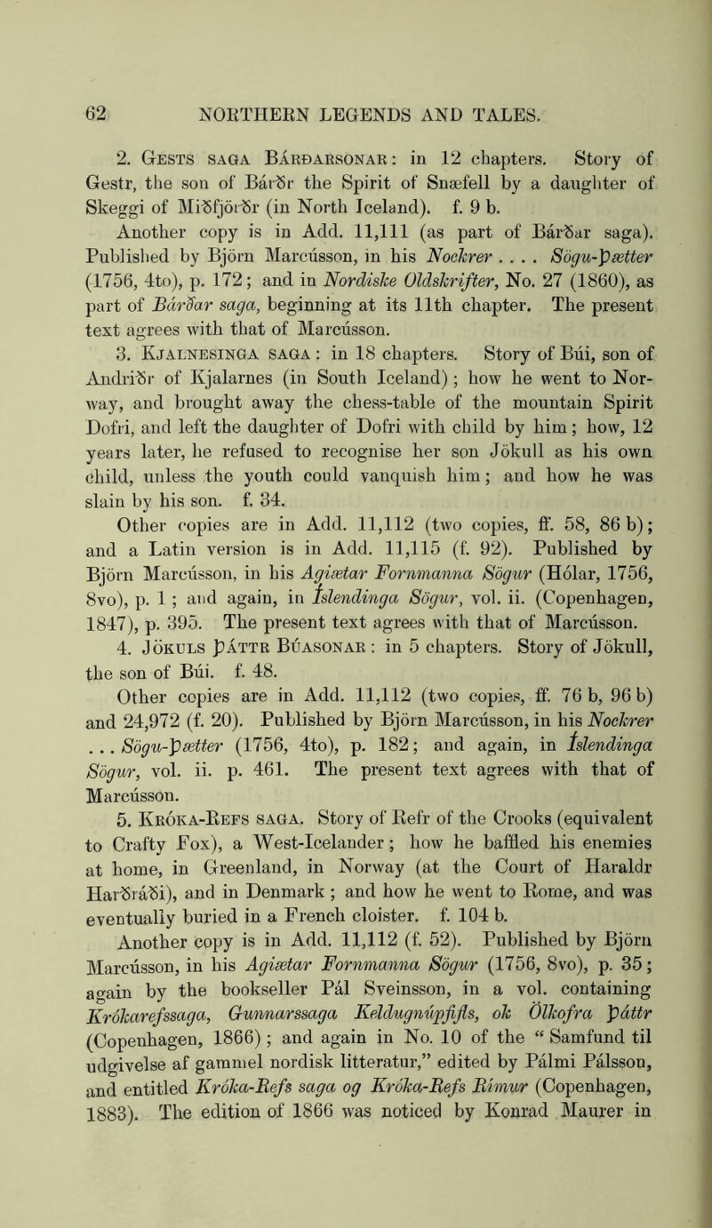 2. Gests saga Baedaesonar: in 12 chapters. Story of Gestr, the son of Bar^r the Spirit of Snaefell by a daughter of Skeggi of Mi^fjor-Sr (in North Iceland), f. 9 b. Another copy is in Add. 11,111 (as part of BarSar saga). Published by Bjorn Marcusson, in his Nochrer .... S6gu-\)setter (1756, 4to), p. 172; and in Nordiske Oldshrifter, No. 27 (1860), as part of BdrSar saga, beginning at its 11th chapter. The present text agrees with that of Marciisson. 3. Kjalnesinga saga : in 18 chapters. Story of Biii, son of Andri-Sr of Kjalarnes (in South Iceland) ; how he went to Nor- way, and brought away the chess-table of the mountain Spirit Dofri, and left the daughter of Dofri with child by him; how, 12 years later, he refused to recognise her son Jokull as his own child, unless the youth could vanquish him; and how he was slain by his son. f. 34. Other copies are in Add. 11,112 (two copies, ff. 58, 86 b); and a Latin version is in Add. 11,115 (f. 92). Published by Bjorn Marcusson, in his Agisetar Formnanna Sogur (Holar, 1756, 8vo), p. 1 ; and again, in Islendinga Sogur, vol. ii. (Copenhagen, 1847), p. 395. The present text agrees with that of Marcusson. 4. JoKULS pATTR Buasonar : in 5 chapters. Story of Jokull, the son of Bui. f. 48. Other copies are in Add. 11,112 (two copies, ff. 76 b, 96 b) and 24,972 (f. 20). Published by Bjorn Marciisson, in his Nochrer ... Sogu-])setter (1756, 4to), p. 182; and again, in tslendinga Sogur, vol. ii. p. 461. The present text agrees with that of Marciisson. 5. Keoka-Eeps saga. Story of Eefr of the Crooks (equivalent to Crafty Fox), a West-Icelander; how he baffled his enemies at home, in Greenland, in Norway (at the Court of Haraldr Hai”5ra^i), and in Denmark ; and how he went to Kome, and was eventually buried in a French cloister, f. 104 b. Another copy is in Add. 11,112 (f. 52). Published by Bjorn Marciisson, in his Agisetar Fornmanna Sogur (1756, 8vo), p. 35; again by the bookseller Pal Sveinsson, in a vol. containing Kroharefssaga, Gunnarssaga Keldugnupfijls, oh Olhofra pdttr (Copenhagen, 1866) ; and again in No. 10 of the “ Samfund til udgivelse af gammel nordisk litteratur,” edited by Palmi Palsson, and entitled Kroha-Refs saga og Krdha-Befs Rimur (Copenhagen, 1883). The edition of 1866 was noticed by Konrad Maurer in