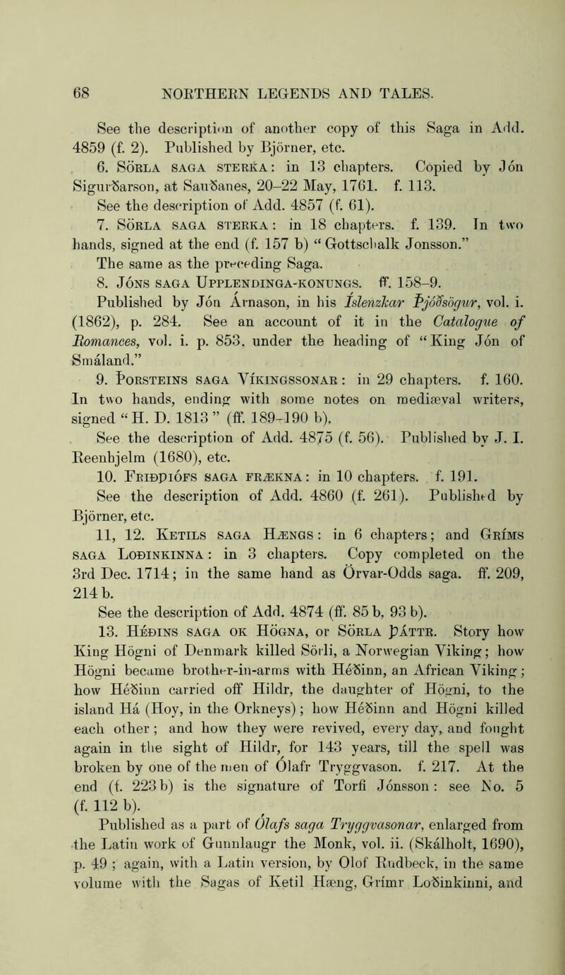 See the descriptinn of another copy of this Saga in Add. 4859 (f. 2). Published by Bjorner, etc. 6. SoRLA SAGA STERKA: in 13 chapters. Copied by Jon Sigur^arson, at Sau^anes, 20-22 May, 1761. f. 113. See the description of Add. 4857 (f. 61). 7. SoRLA SAGA STERKA: in 18 chapters, f. 139. In two hands, signed at the end (f. 157 b) “ Gottsclialk Jonsson.” The same as the preceding Saga. 8. Jons saga Upplendinga-konungs. flf. 158-9. Published by Jon Arnason, in his IslenzTcar PjoS'sdgur, vol. i. (1862), p. 284. See an account of it in the Catalogue of Romances, vol. i. p. 853. under the heading of “King Jon of Smaland.” 9. S’ORSTEINS SAGA ViKiNGSSONAR: ill 29 chapters, f. 160. In two hands, ending with some notes on raedifeval writers, signed “H. D. 1813 ” (tf. 189-190 b). See the description of Add. 4875 (f. 56). Publislied by J. I. Keenhjelm (1680), etc. 10. Fridpiofs saga FRiEKNA: in 10 chapters, f. 191. See the description of Add. 4860 (f. 261). Published by Bjorner, etc. 11. 12. Ketils saga H^ngs : in 6 chapters; and Grims SAGA Lobinkinna : in 3 chapters. Copy completed on the 3rd Dec. 1714; in the same hand as Orvar-Odds saga. ff. 209, 214 b. See the description of Add. 4874 (tf. 85 b, 93 b). 13. Hedins saga ok Hogna, or Sorla Pattr. Story how King Hogni of Denmark killed Sorli, a Norwegian Viking; how Hogni became brother-in-arms with He^inn, an African Viking; how Hebinn carried off Hildr, the daughter of Hogni, to the island Ha (Hoy, in the Orkneys); how Hebinn and Hogni killed each other; and how they were revived, every day, and fought again in the sight of Hildr, for 143 years, till the spell was broken by one of the men of 6lafr Tryggvason. f. 217. At the end (f. 223b) is the signature of Torfi Jonsson: see No. 5 (f. 112 b). Published as a part of Olafs saga Tryggvasonar, enlarged from •the Latin work of Gunniaugr the Monk, vol. ii. (SkMholt, 1690), p. 49 ; again, with a Latin version, by Olof Rudbeck, in the same volume with the Sagas of Ketil Haeng, Grimr Lobinkinni, and