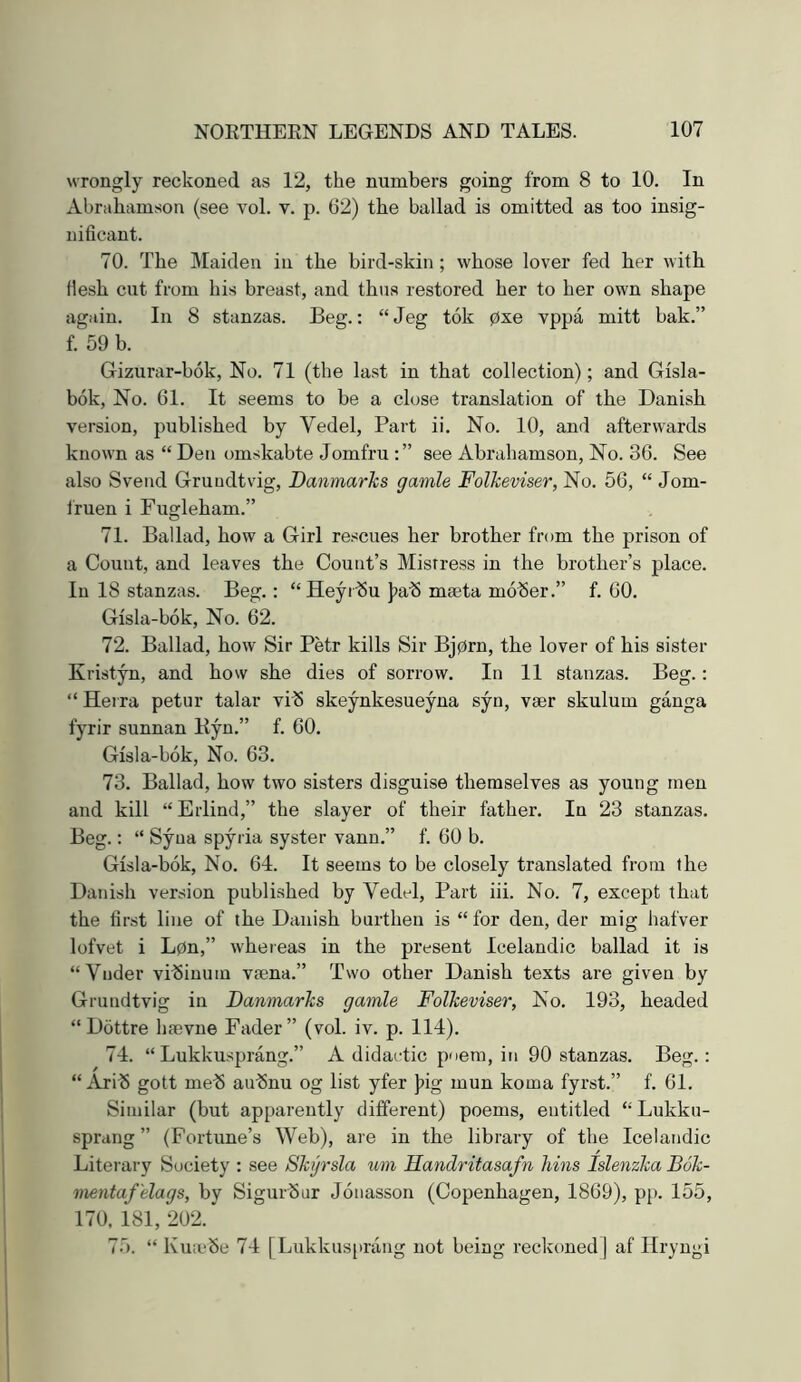 wrongly reckoned as 12, the numbers going from 8 to 10. In Abrahamson (see vol. v. p. 62) the ballad is omitted as too insig- nificant. 70. The Maiden in the bird-skin; whose lover fed her with Hesh cut from his breast, and thus restored her to her own shape again. In 8 stanzas. Beg.: “ Jeg tok 0xe vppa mitt bak.” f. 59 b. Gizurar-bok, No. 71 (the last in that collection); and Gisla- bok, No. 61. It seems to be a close translation of the Danish version, published by Vedel, Part ii. No. 10, and afterwards known as “ Den omskabte Jomfru see Abrahamson, No. 36. See also Svend Grundtvig, Danmarks gamle Folkeviser, No. 56, “ Jom- Ifuen i Fugleham.” 71. Ballad, how a Girl re.>jcues her brother from the prison of a Count, and leaves the Count’s Mistress in the brother’s place. In 18 stanzas. Beg.: “Heyrbu J^ab mseta mober.” f. 60. Gisla-bok, No. 62. 72. Ballad, how Sir Petr kills Sir Bj0rn, the lover of his sister Kristyn, and how she dies of sorrow. In 11 stanzas. Beg.; “ Herra petur talar vib skeynkesueyna syn, vser skulum ganga fyrir sunnan Byn.” f. 60. Gisla-bok, No. 63. 73. Ballad, how two sisters disguise themselves as young men and kill “ Erlind,” the slayer of their father. In 23 stanzas. Beg.: “ Syua spyria syster vann.” f. 60 b. Gisla-bok, No. 64. It seems to be closely translated from the Danish version published by Yedel, Part iii. No. 7, except that the first line of the Danish burthen is “ for den, der mig hafver lofvet i L0n,” whereas in the present Icelandic ballad it is “Vnder vibiuum Vccna.” Two other Danish texts are given by Grundtvig in Danmarks gamle Folkeviser, No. 193, headed “ Dottre haevne Fader” (vol. iv. p. 114). 74. “ Lukkusprang.” A didactic poem, in 90 stanzas. Beg.: “ Ari^S gott meb aulSnu og list yfer |)ig mun koma fyrst.” f. 61. Similar (but apparently different) poems, entitled Lukku- sprang ” (Fortune’s Web), are in the library of the Icelandic Literary Society : see Shjrsla um Handritasafn kins Islenzka Buk- mentaf 'elags, by Sigurbur Jonasson (Copenhagen, 1869), pp. 155, 170, 181, 202. 75. “ Kmcbe 74 [Lukkusprang not being reckoned] af Hryngi