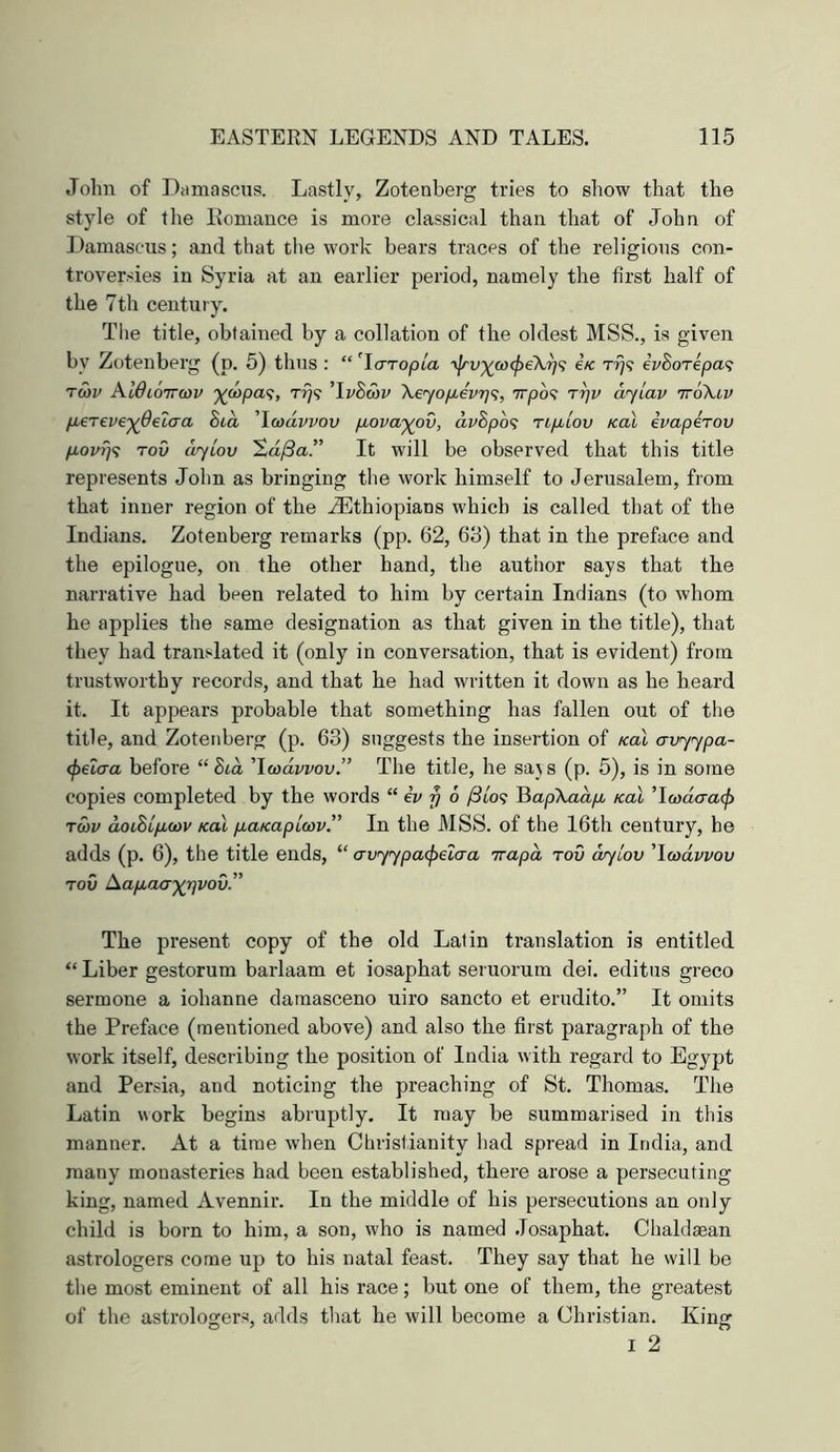 Jolin of Damascus. Lastly, Zotenberg tries to show that the style of the Ilomance is more classical than that of John of Damascus; and that tlie work bears traces of the religious con- troversies in Syria at an earlier period, namely the first half of the 7th century. The title, obtained by a collation of the oldest MSS., is given by Zotenberg (p. 5) thus : “ ’Yaropia e/c rfi? eVSorepa? Twv KWlottcov ')(oopa<;, t?}? ’DSwi' XeyopLe'vrji;, 7rpb<t rrjv ayiav ttoXiv p.ereve'^detaa 8ia 'Icodvvov p.ova'^ov, dvBpo<; ripblov koX ivapeTOV p,ovrjs Tov dylov ’Zd/Sa.” It will be observed that this title represents John as bringing the work himself to Jerusalem, from that inner region of the iEthiopians which is called that of the Indians. Zotenberg remarks (pp. 62, 68) that in the preface and the epilogue, on the other hand, the author says that the narrative had been related to him by certain Indians (to whom he applies the same designation as that given in the title), that they had translated it (only in conversation, that is evident) from trustworthy records, and that he had written it down as he heard it. It appears probable that something has fallen out of the title, and Zotenberg (p. 63) suggests the insertion of Kal avyypa- <f>€l(xa before “ Bid 'Iwdvvov.” The title, he saj s (p. 5), is in some copies completed by the words “ iv y 6 ySto? HapXadpi Kal 'Ywdaai^ Twv doiBipKov Kal p-aKapiMv.” In the J\ISS. of the 16th century, he adds (p. 6), the title ends, “ avyypaipeiaa irapd tov cvylov 'Ycodwov TOV Aap,acr^rjvov.” The present copy of the old Latin translation is entitled “ Liber gestorum barlaam et iosaphat seruorum dei. editus greco sermone a iohanne damascene uiro sancto et erudito.” It omits the Preface (mentioned above) and also the first paragraph of the work itself, describing the position of India with regard to Egypt and Persia, and noticing the preaching of St. Thomas. The Latin work begins abruptly. It may be summarised in this manner. At a time when Christianity had spread in India, and many monasteries had been established, there arose a persecuting king, named Avennir. In the middle of his persecutions an only child is born to him, a son, who is named .Iosaphat. Chaldaean astrologers come up to his natal feast. They say that he will be the most eminent of all his race; but one of them, the greatest of the astrolooters, adds that he will become a Christian. Kiner I 2